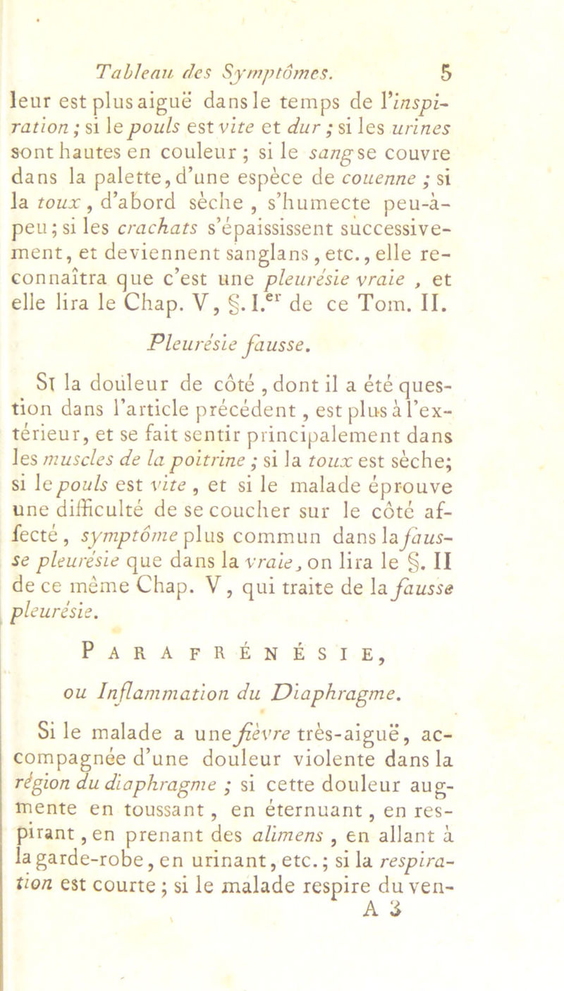  Jeur est plusaigué dansle temps de l’inspi- ration; si le pouls est vite et dur ; si les urines sont hautes en couleur; sile sangse couvre dans la palette, d’une espece de couenne ; si Ja toux, d’abord seche, s’humecte peu-a- peu;siles crachats s’épaississent successive- ment, et deviennent sanglans, etc., elle re- connaitra gue c’est une pleurésie vraie , et elle lira le Chap. V, §.1.°% de ce Tom. II. Pleurésie fausse. St la douleur de cété , dont il a été ques- tion dans l'article précédent , est plus dl’ex- térieur, et se fait sentir principalement dans les muscles de la poitrine ; sila toux est seche; si le pouls est vite, et sile malade éprouve une difficulté de secoucher sur le cété af- fecté, symptéme plus commun dans la faus- se pleurésie que dans la vraie, on lira le §, II de ce méme Chap. V, qui traite de la fausse pleuresie. PAS At RUD 8 'l-z, ou Inflammation du Diaphragme. Si le malade a une frevre trés-aigué, ac- compagneée d’une douleur violente dans la région du diaphragme ; si cette douleur aug- mente en toussant, en éternuant, en res- Pirant,en prenant des alimens , en allant a la garde-robe, en urinant, etc. ; sila respira- tion est courte ; si le malade respire du ven- A 3 \