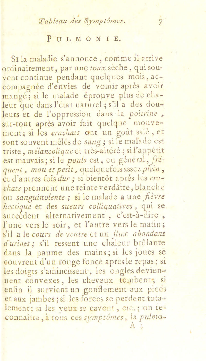 PuULMONIE. Sila maladie s’annonce , comme 1 arrive ordinairement, par une toux stche, quisou- vent continue pendant quelques mois, ac- compagnée d’envies de vomir apres avoir mangé; si le malade éprouve plus de cha- leur que dans l’état naturel; s'il a des dou- leurs et de oppression dans la poirine , sur-tout apres avoir fait quelque mouve- ment; si les crachats ont un got salc, et sont souvent mélés de sang; sile malade est triste , mélancolique et tres-altere ; sil’appctit est mauvais; sile pouls est, en général, fre- quent , mou et petit , quelquefois assez plein , et d’autres fois dur ; si bientét apres les cra- chats prennent une teinte verdatre, blanche ou sanguinolente ; si le malade a une frevre hectique et des sueurs colliquatives , qui se, succedent alternativement , c’est-a-dire , Lune vers le soir, et l’autre vers le matin; sil ale cours de ventre et un flux abondant durines; sil ressent une chaleur brilante dans la paume des mains; si les joues se couvrent d’un rouge foncé apres le repas; si les doigts s'amincissent, les ongles devien- nent convexes, les cheveux tombents st enfin il survient un gonflement aux pieds et aux jambes3si les forces se perdent tota~- Jement; si les yeux se cavent, etc.; on re- connaitra ,a tous ces symptomes, la pulmo-