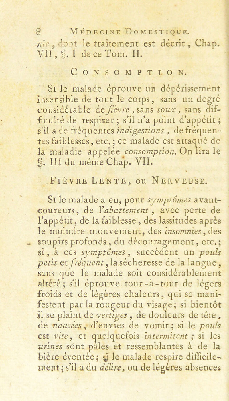 “. 3 MEDECINE DoOMESTIQUE. nie, dont le traitement est décrit , Chap. VIF, S, 1 dece Pom. AI. CONSOMPTLO UN. “St le malade éprouve un dépérissement insensible de tout le corps, sans un degre considerable de fievre , sans towx , sans dif- ficulté de respirer; s'il n’a point a appetit 5 ; sil ade frequentes indigestions , de frequen- tes faiblesses, etc,; ce malade est attaqueé de _ la maladie appelée _consomption, On lira le §, Ii du meme Chap. Vil. -_F1iivre LENTE, ou NERVEUSE. St le malade a eu, pour sympzémes avant- coureurs, de l’abattement , avec perte de Vappetit, de la faiblesse, des lassitudes apres le moindre mouvement, des insommnies , des soupirs profonds, du découragement, ones si, a ces symptémes, succedent un pouls petit et fréquent, la sécheresse de la langue, sans que le malade soit considerablement altére ; sil eprouve tour-a-tour de legers froids et de léegeres chaleurs, qui se mani- festent par la rougeur du visage; si bientét il se plaint de vertiges , de joes de téte, de nausees , @envies de vomir; si le pouls est vite, et quelquefois intermitent ; si les urines sont pales et ressemblantes a de la biere éventée; g le malade respire difficile- ment;siladu délire, ou de légeres absences