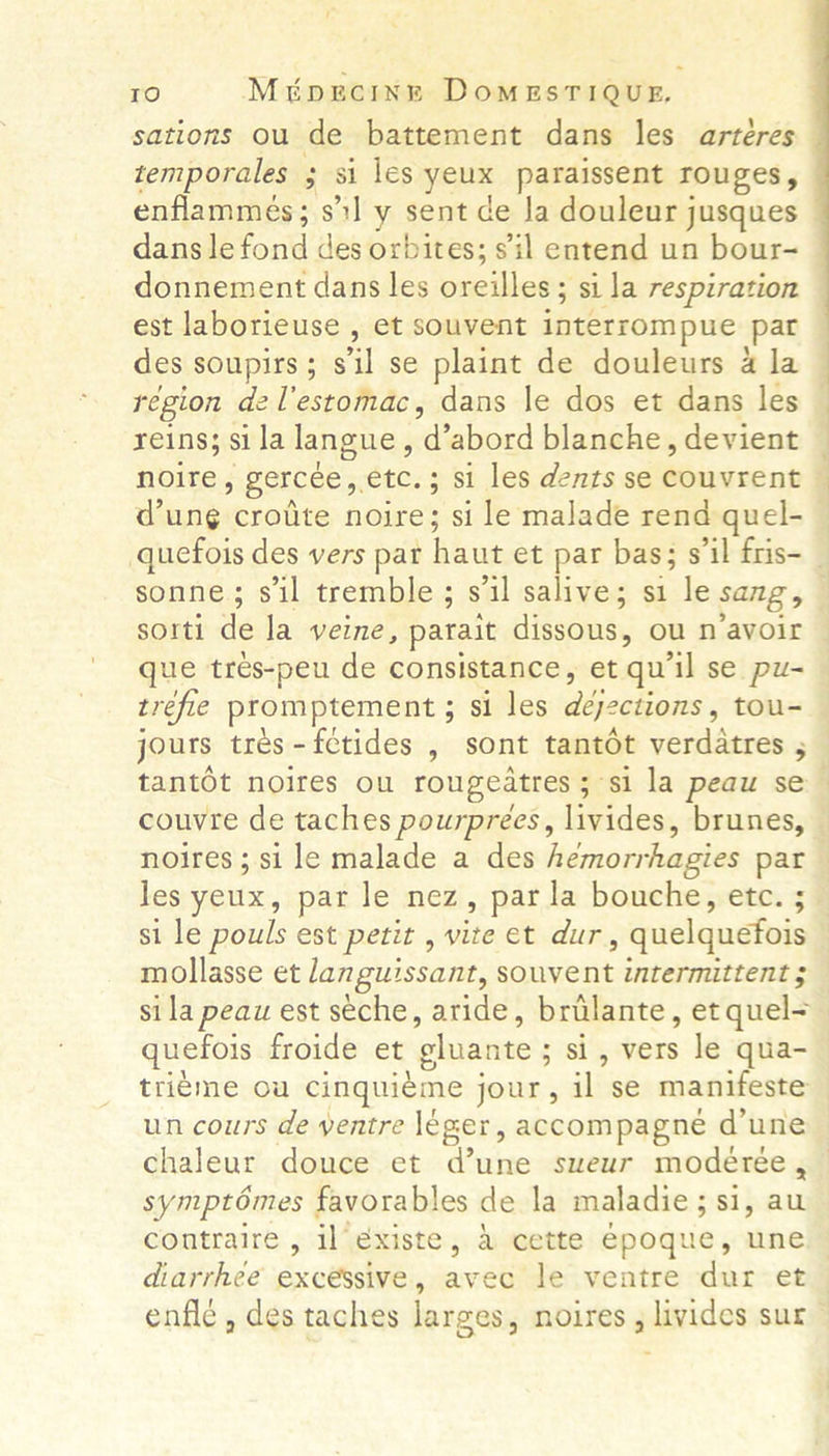 sations ou de battement dans les arteres temporales : si les yous paraissent TOUgES enflammeés; sl y sent de Ja douleur jusques dans le font des orbites; sil entend un bour- donnement dans les omeuloes si la respiration est laborieuse , et souvent interrompue pat des soupirs ; eal se plaint de douleurs 4 la region dzel’estomac, dans le dos et dans les reins; si la langue, odaabiord blanche, devient noire, gercee, etc.; si les dents se Resiieent dung crotite noire; si le malade rend quel- sonne; sil tremble; s'il salive; si le sang, sorti de la veine, parait dissous. , OU N avoir que tres-peu de consistance, et qu'il se pu- trefle promptement ; si les déjections tou- Se eo tantot noires ou rougeatres ; si la peaw se couvre de taches pourprees, livides, brunes, noires ; si le malade a des hemorrhagies par les yeux, par le nez, parla bouche, etc. ; si le pouls est petit , vite et dur , quelquefois mollasse et languissant, souvent intermittent $ sila peau est seche, aride, brilante, et quel= quefois froide et gluante ; ; si, vers le qua- trieme ou cinquieme j jour, il se manifeste un cours de yentre leger, accompagne d'une chaleur douce et dune sueur modérée, sympt6mes favorables de la maladie ; si, au contraire , il’éxiste, 4 cette epoque, une diarrhee excessive , Bite le ventre dur et enfle , des taches larges, noires livides sur