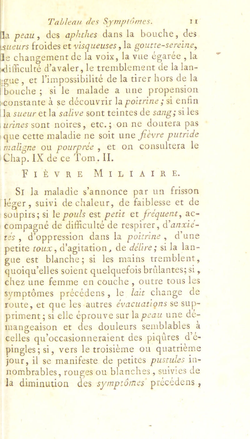 peau, des aphthes dans la bouche, des weurs froides et visqueuses , la goutte-sereine, e changement de la voix, la vue égaree, la ifficulté d’avaler, le tremblement de la lan- weue, et limpossibilite de la tirer hors de la iReache ; si le malade a une propension ,constante a se découvrir la poitrine ; si enfin la sweur et la salive sont teintes de sang; siles urines sont noites, etc.; on ne doutera pas }que cette maladie ne soit une frevre putride ‘maligne ou pourprée, et on consultera le \Chap. IX de ce Tom. II. FIreEvane Misi ATR Ez Sr Ja maladie s’annonce par un frisson ‘Jéger, suivi de chaleur, de faiblesse et de | Boies. si le pouls est petit et frequent, ac- -compagneé de difficulté de respirer, d’anxie- tes, d’oppression dans la poitrine, d'une petite roux, d’agitation, de delire; si la lan- gue est blanche; si les mains tremblent, quoiqu’elles soient quelquefois brilantes; si, chez une femme en couche, outre tous le symptémes précédens, le ait change de route, et que les autres evacuations se sup- priment; si elle éprouve sur la peau une de- mangeaison et des douleurs semblables a celles qu’occasionneraient des piqires d’e- pingles; si, vers le troisieme ou quatri¢me jour, il se manifeste de petites pustules in- nombrables, rouges ou blanches, suivies de la diminution des symptdémes precedens ,
