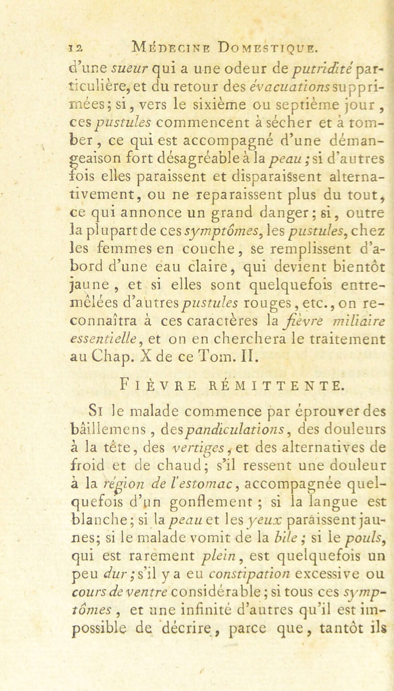 “yp 12 Miprcineg DomesTioQur. @une sueur qui a une odeur de putridité par- mees; si, vers le sixieme ou septieme jour, ces pustules commencent a sécher et a tom- ce gui annonce un grand danger; si, outre la plupart de ces symptémes, les pustules, chez les femmes en couche, se remplissent d’a- bord dune éau claire, qui devient bientét jaune, et si elles sont quelquefois entre- mélées d’ autres pustules rouges, etc.,on re- ‘connaitra a ces caracteres la favre miliaire essentielle, et on en cherchera le traitement au Chap. X de ce Tom. IT. FIEVRE REMITTENTE. St le malade commence par eprouver des baillemens , des pandiculations, des douleurs a la téte, des vertiges; et des alternatives de froid et de chaud; s'il ressent une douleur a la région de lestomac, accompagnée quel- quefois @’ un gonflement ; &gt; si la langue est blanche; si la peaw et les yeux paraissent jau- nes; Si leimalade vomitdeda bile ; si le pouls, qui est rarement plein, est quelquefois un peu dur;silya eu constipation excessive OU témes, et une infinite d’autres qu'il est im-