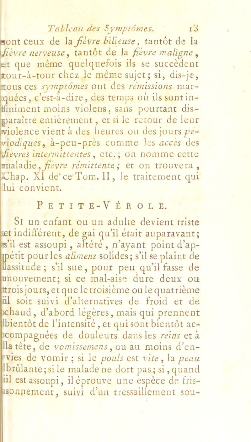               Tableau des Symptémes. — 13 ont ceux de la frevre bilieuse, tantdt de la evre neryeuse, tantot de la fievre maligne, t que méme quelquefois ils se succédent our-a-tour chez le méme sujet; si, dis-je, ous ces symptomes Ont des remissions mat- uées , c’est-a-dire, des temps ou ils sont in- niment moins violens, sans pourtant dis- araitre enti¢rement, et sile retour de leur iolence vient a des heures ou des jours pe- iodiques, 4-peu-pres comme les acces des evres intermittentes, etc.; On nomme cette ladie, fievre rémittente; et on trouvera , hap. XI de’ce Tom. II, le traitement qut dui convient. PETIT E-V ERO L E. SI un enfant ou un adulte devient triste tindifferent, de gai qu'il était auparavant; ‘il est assoupi, altére, n’ayant point d’ap- étit pourles alimens solides; s'il se plaint de assituce ; sil sue, pour peu qu'l fasse de ouvement; si ce mal-aise dure deux ou roisjours, et que le troisieme ou le quatriéme soit suivi d’alternatives de froid et de haud, d’abord légéres, mais qui prennent ientot de l’intensite, et quisont bientét ac- ompagnees de douleurs dans les reins et a latéte, de vomissemens, ou au moins d’en- vies de vomir; si le pouls est vite, la peau lbrilante; si le malade ne dort pas; si, quand iil est assoupi, il éprouve une espéce de fris- sOnnement, suiyi d’un tressaillement sou-
