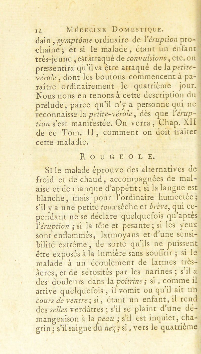     14 Mikporcint DomestiQut. dain, symptéme ordinaire de l’éruption pro- chaine; et si le malade, étant un enfant trés-jeune , est attaque de convulsions , etc.on pressentira qu’ilva étre attaque de la petite~ vérole, dont les boutons commencent a pa-— raitre ordinairement le quatrieme jour. Nous nous en tenons a cette description du prelude, parce qu'il n’y a personne qui ne — reconnaisse la petite-verole, dés que Verup-— tion s'est manifestée. On verra, Chap. XIL de ce Tom. I], comment on doit traiter cette maladie. - j Re OnU.G HOt, He Stle malade éprouve des alternatives de- froid et de chaud, accompagneées de mal-— aise et de manque d’appetit; si la langue est blanche, mais pour Vordinaire humectee 5 s'il y a une petite towxséche et breve, qui ce- endant ne se déclare quelquefois qu’apres | Veruption ; si la téte et pesante; si les yeux sont enflammes, larmoyans et d’une sensi- bilité extréme, de sorte quils ne puissent étre expos¢s 4 la lumiere sans soufirir ; si le” malade &amp; un écoulement de larmes trés- Acres, et de sérosités par les narines; sil a des douleurs dans la poitrine; si, comme il arrive quelquefois , il vomit ou quil ait un cours de ventre; si, étant un enfant, il rend des selles verdatres ; s'il se plaint d’une de- mangeaison ala peau ; sil est inquiet, cha= erin; s'il saigne du mez; si, vers le quatri¢me ‘