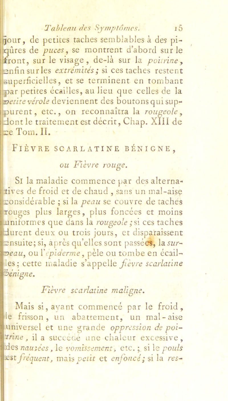             Tableau des Symptimes. 15 our, de petites taches semblables a des pi- ires de puces, se montrent d’abord sur le ront, sur le visage, de-la sur la poizrine, nfinsurles extrémités; si ces taches restent superficielles, et se terminent en tombant ar petites ccailles, au lieu que celles de la etite verole deviennent des boutons qui sup- urent, etc., on reconnaitra la rougeole, ont le traitement est décrit, Chap. XIII de Tomeit. - ’ FIEVRE SCARLATINE BENIGNE, ou Fievre rouge. SI la maladie commence par des alterna- ives de froid et de chaud , sans un mal-aise onsidérable ; sila peau se couvre de tachés ouges plus larges, plus foncees et moins niformes que dans la rowgeole ;si ces taches urent deux ou trois jours, et disparaissent nsuite; si, apres qu’elles sont assed la sur- eau, oul’epiderme, pele ou tombe en écail- les; cette maladie s’appelle frevre scarlatine enigne. Fieyre scarlatine maligne. Mais si, ayant commence par le froid, le frisson, un abatrement, un mal-aise universel et une grande oppression de poi- rine, ila succéce une chaleur excessive, €s nausees ,le vomissement, etc. 3, sile pouls st frequent, mais petit et enfoncéd; sila res-