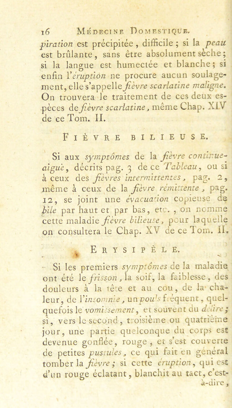 16 Miipecine Domesrique. | piration est précipitée , difficile ; si la peau est briilante, sans étre absolument seche; si la langue est humectée et blanche; si ment, elles’appelle fievre scarlatine maligne. On trouvera:le traitement de ces deux es- _ péces de fievre scarlatine, méme Chap. XLV de ce Tom. II. ; aigue, décrits pag. 3 dece Tableau, ou st a ceux des fievres intermittentes, pag. 2, méme A ceux de la fievre remitiente , pag. bile par haut et par bas, etc. , on nomme on consultera le Chap. XV de ce Tom. Il. “NO * ER YS 1? BLE. douleurs a la téte et au cou, de la cha- quefois le vomissement, et souvent du deiire 5 devenue gonflée, rouge, et sest couverte de petites pusiules, ce qui fait en general tomber la fievre; si cette eruption, qui est 7
