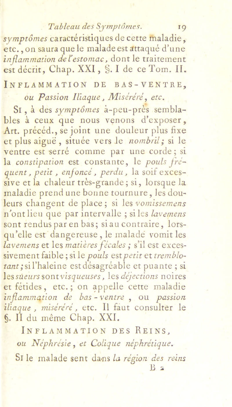 symptémes caractéristiques de cette maladie, etc.,on saura que le maladeest attaque d’une inflammation delestomac, dont le traitement est décrit, Chap. XXI, §. I de ce Tom. II. INFLAMMATION DE BAS- VENTRE, ou Passion Iliaque, Misereére, etc. SI, a des symptémes a-peu-prés sembla- bles a ceux que nous venons d’exposer, Art. preced., se joint une douleur plus fixe et plus aigué, situee vers le nombril; si le ventre est serré comme par une corde; si la constipation est constante, le pouls fre- quent , petit , enfonce , perdu, la soif exces- sive et la chaleur tres-grande; si, lorsque la maladie prend une bonne tournure, les dou- leurs changent de place; si les vomissemens n’ont lieu que par intervalle ; siles avemens sont rendus paren bas; siaucontraire, lors- qu’elle est dangereuse, le maladé vomit les lavemens et les matiéres fécales ; s'il est exces- sivement faible; si le pouls est petit et tremblo- tant ;sil’haleine est désagréable et puante ; si les sueurs sont visqueuses , les déjections noires et fetides, etc.; on appelle cette maladie inflammation de bas-ventre , Ou passion iliaque , miséréré , etc. Il faut consulter le §. I] du méme Chap. XXI. INFLAMMATION DES REINS, ou Nephresie, et Colique nephretique. Stle malade sent dans la région des reins Ba