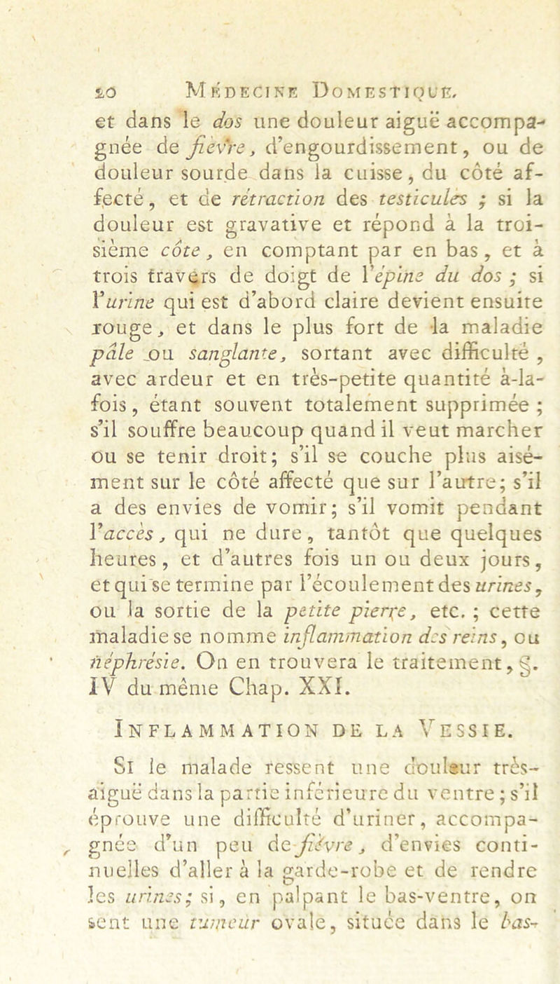 £0 MEDECINE DomMeEsTiQut. et dans ‘le dos une douleur aigué accompa- gnée de fievre, dengourdissement, ou de douleur sourde dans la cuisse, du cote af- fecte, et de retraction des.testicules ; si la douleur est gravative et répond a la troi- sieme cote, on comptant par en bas, et a trois travers de doigt de lepine du dos ; si Purine quiest d’abord claire devient ensuite rouge, et dans le plus fort de da maladie pale ou sanglante, sortant avec difficulte , avec ardeur et en trés-petite quantite zt 1a fois, étant souvent totalement supprimée ; sil souffre beaucoup quand il veut maréhet ou se tenir droit; sil se couche plus aisé- ment sur le cété affecte que sur l’autre; s7il a des envies de vomir; sil vomit pendant Paccés, qui ne dure, rantot que quelques heures , et &lt;dalties fois un On deuk jouts , et quise termine par l’ecoulement des wrines, ou la sortie de la petite pierre, ete. ; cette maladiese nomme inflammation des reins, Ou néphrésie. On en trouvera le siuiterment g. IV duméme Chap. XXI. INFLAMMATION DE LA VESSEIE. St le malade tessent une couleur trés~ aigue dansla partie infetieure du ventre; sib éprouve une difficulte d’uriner, accompa- née d'un peu de-fievre , Wenvies conti- nuelles d’aller 4 la garde-robe et de rendre les urines; si, en palpant le bas-ventre, on sent une enon ovalé, situce dats le Bas-