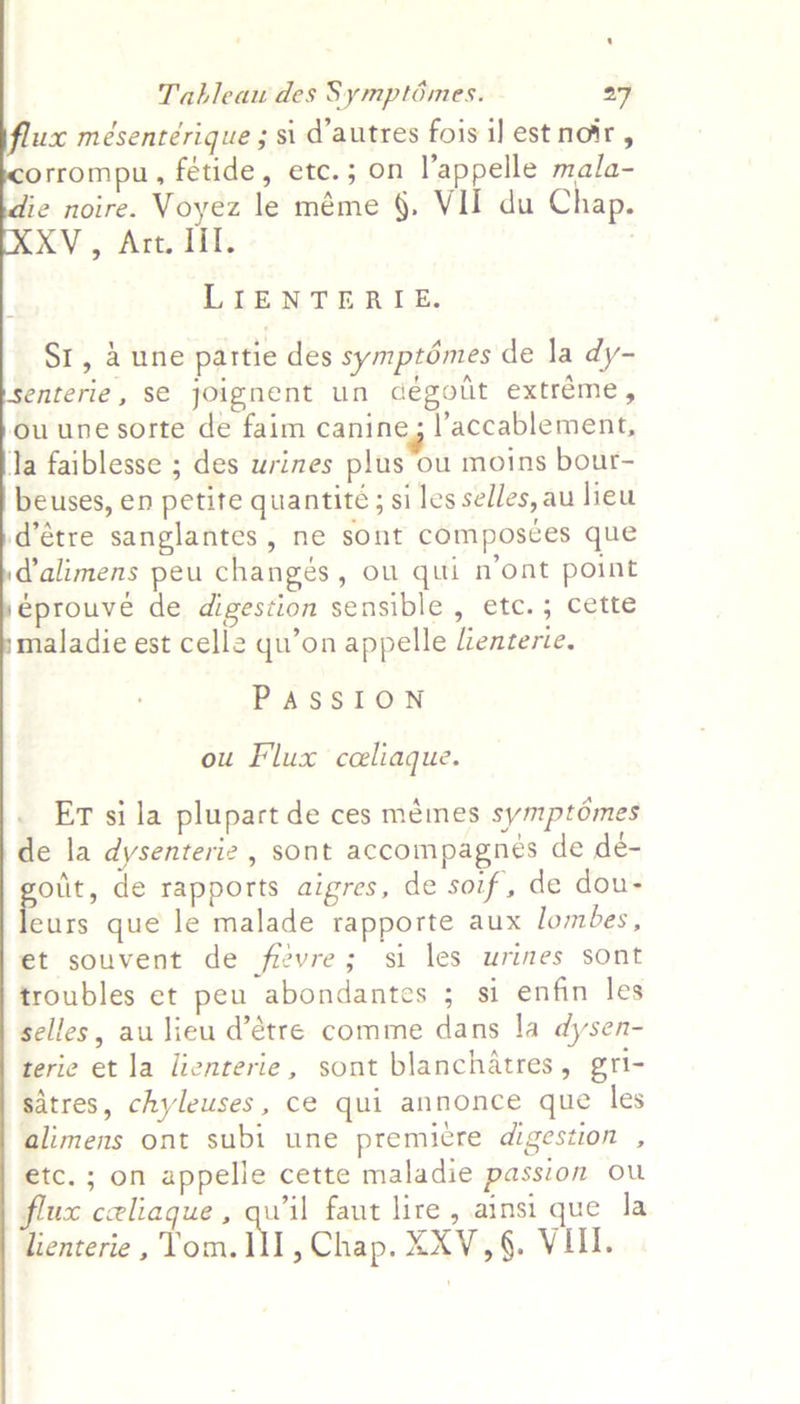     Tableau des Symptémes. 27 ux mésentérique ; si d'autres fois 1] est noir , orrompu, fétide, etc.; on l’appelle mala- ie noire. Voyez le méme §. VII du Chap. XV, Art. Ill. : LIENTERIE. SI, a une partie des symptdémes de la dy- enterie, se joignent un degolit extréme, ouune sorte de faim canine; l’accablement, Ta faiblesse ; des wrines plus ou moins bour- beuses, en petite quantité; si les selles, au lieu d’étre sanglantes, ne sont composces que dalimens peu changés, ou qui n’ont point éprouve de digestion sensible , etc.; cette maladie est celle qu’on appelle Lenterie. PASSION ou Flux ceeliaque. Er si la plupart de ces mémes symptomes de la dysenterie , sont accompagnes de de- pout, de rapports aigres, de soif, de dou- eurs que le malade rapporte aux lombes, et souvent de frevre; si les urines sont troubles et peu abondantes ; si enfin les selles, au lieu d’étre comme dans la dysen- terie et la lienterie, sont blanchatres, gri- satres, chyleuses, ce qui annonce que les alimens ont subi une premicre digestion , etc. ; on appelle cette maladie passion ou flux celiaque , _ faut lire , ainsi que la