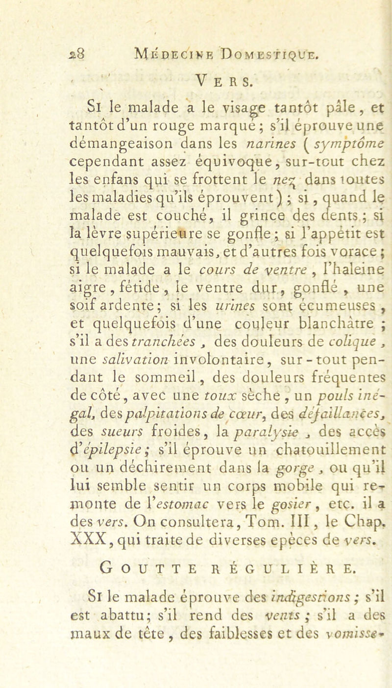 VERS. S1 le malade a le visage tantot pale, et tantot d’un rouge marque; sil eprouve une démangeaison dans les narines ( symptéme cependant assez équivoque, sur-teut chez les enfans qui se frottent le nex dans toutes les maladies qu‘ils eprouvent) ; Sl, ae le malade est couche, il grince des ents.;. Sl Ja lévre superietre se gonfle ; si l’appetit est quelquefois mauyais, et d'autres fois vorace 5 si le malade a le cours de yentre , Vhaleine aigre, fetide, le ventre dur, gonfle, une soif eae: si les wrines sont Ccumeuses , et quelquefois d’une couleur blanchatre ; s'il a des tranchées , des douleurs de colique , une salivation-. intwolontaird. sur - tout pen- dant le sommeil, des douleurs frequentes de cété, avec une Le seche , un pouls ine- gal, des palpitations de coeur, des defaillances, des sueurs froides, la paralysie , des acces rake epilepsie ; sil éprouve un chatouillement ou un dechirement dans la gorge , ou qu il lui semble sentir un corps mobile qui re- monte de l’estomac vers le gosier, etc. ila des vers. On consultera, Tom. Il, le Chap, XXX, qui traite de diverses epeces de vers. GOUTTE He E-Ghisn 1 Ee ROE: SI le Hebe eprouve des indigestions ; sil est: abattu ; sil rend des vents; sil a des maux de téte, des faiblesses et des vomisse+