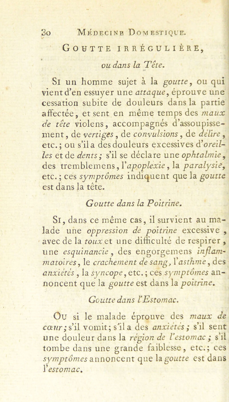 GOUTTE IRREGULIERE, ou dans la Téte. ; St un homme sujet a la goutte, ou qui vient d’en essuyer une attaque, éprouve une cessation subite de douleurs dans la partie affectée, et sent en méme temps des maux de téte violens, accompagnes d’assoupisse~ ment, de vertiges , de convulsions , de delire , etc.; ou sila desdouleurs excessives d’oreil-_ les et de dents ; sil se déclare une ophtalmie, des tremblemens, l’apoplexie, la paralysie, etc.; ces symptémes indiquent que la gouzte est dans la téte. Goutte dans la Poitrine. Sr, dans ce méme cas, il survient au ma-= Jade une oppression de poitrine excessive , ‘avec de la toux et une difficulté de respirer , une esquinancie, des engorgemens inflam- matoires, le crachement de sang, asthme, des anxietes , la syncope, etc.; ces symptémes an-= noncent que la goutte est dans la poitrine. Goutte dans l Estomac. Ou si le malade éprouve des maux de caur;sil vomit;sila des anxietes; sil sent une douleur dans la région de l’estomac ; sil tombe dans une grande faiblesse, etc.; ces symptoémes annoncent que la goutte est dans Yestomac,
