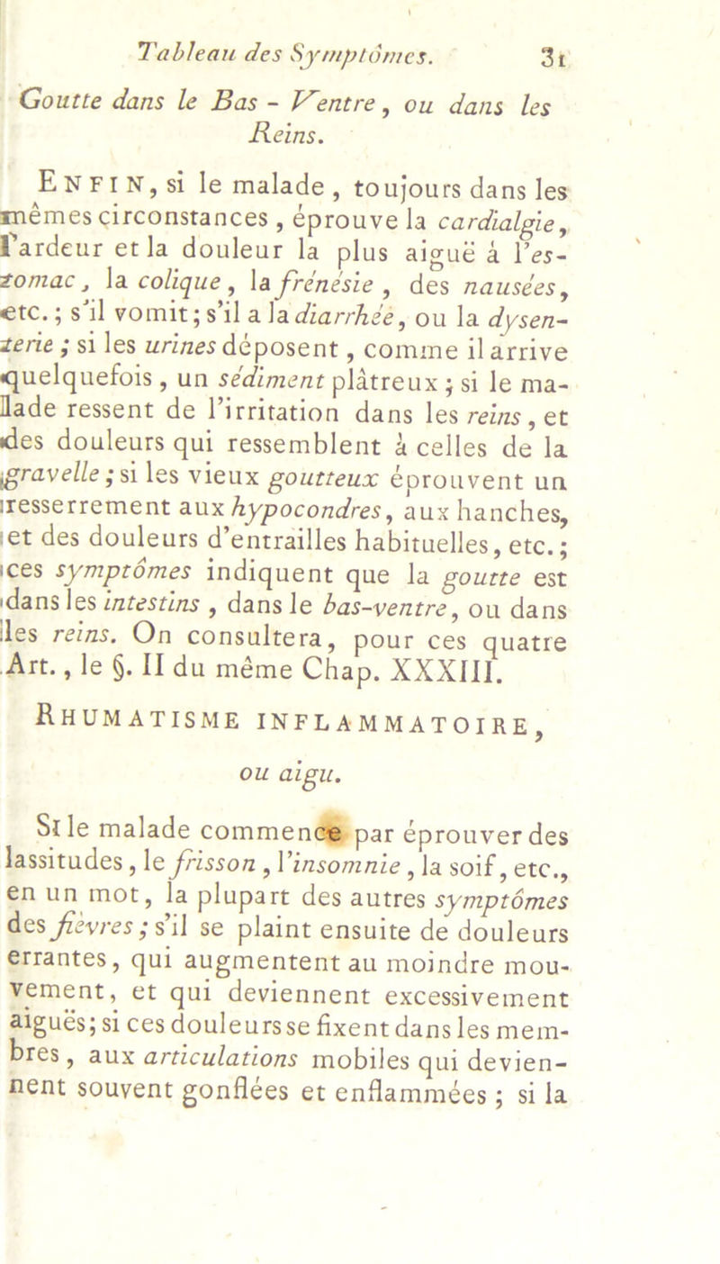 | 1 Tableau des Symptomes. 31 Goutte dans le Bas - Ventre, ou dans les Reins. ENFIN, si le malade, toujours dans les memes Circonstances , éprouve la cardialgie, Pardeur et la douleur la plus aigué a les- zomac, la colique, la frénésie, des nausées, etc.;s il vomit;silaladiarrhée, ou la dysen- terie ; $i les urines déposent , comme ilarrive quelquefois , un sédiment platreux ; si le ma- lade ressent de V’irritation dans les reins , et des douleurs qui ressemblent A celles de la gravelle ;si les vieux gourteux éprouvent un iresserrement aux hypocondres, aux hanches, et des douleurs d’entrailles habituelles, etc. ; ices symptomes indiquent que la gourte est dans les intestins , dans le bas-yentre, ou dans les reins. On consultera, pour ces quatre Art., le §. II du méme Chap. XXXIII. RHUMATISME INFLAMMATOIRE, ou aigu. Stle malade commenéé par éprouver des lassitudes, le frisson ,’insomnie , la soif, etc., enun mot, la plupart des autres symptémes des fievres ; s'il se plaint ensuite de douleurs €rrantes, qui augmentent au moindre mou- vement, et qui deviennent excessivement aigués; si ces douleursse fixent dans les mem- bres, aux articulations mobiles qui devien- nent souvent gonflees et enflammées; si la