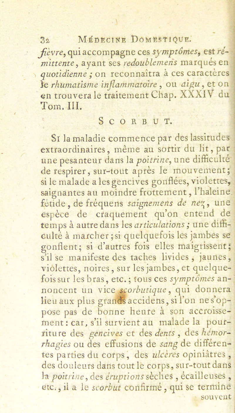 \      30, M£ptrcinE DomesTIOUE. - fievre, quiaccompagne ces Symptomes, est ré= mittente, ayant ses redoublemens marques en ) quotidienne ; on reconnaitra 4 ces caractcres ¥e rhumatisme inflammatoire , ou digu, et on en trouvera le traitement Chap. XXXIV du Tom. II. SCORBUT. St lamaladie commence par des lassitudes extraordinaires, méme au softir du lit, par une pesanteur dans la poitrine, une difficulté de respirer, sur-tout apres le mouvement; si le malade ales gencives gonflées, violettes, saignantes au moindre frottement, Vhaleine. fetide, de fréquens saipnemens de nez, une espéce de craquement qu’on entend dé temps 4 autre dans les articulations ; une diff- culté 4 marcher ;si quelquefois les jambes se onflent; si d’autres fois elles maigrissent; sil se manifeste des taches livides ; jaunes, vidlettes, noires, sur lesjambes, et quelque- fois sur les bras, etc.; tous ces symptomes an-— noncent un viceyscorbutique, qui donnera lieu aux plus ptiMaccidens, sil’on nes op-— pose pas de bonne heute a son accroisse=_ ment: car, sil survient au malade la pour- riture des gencives et des dents , des hémor- rhagies ou des effusions de sang de différen= tes parties du corps, des ulcéres opiniatres , des douleurs darts tout le corps, sur-tout dans | la poitrine, des éruptions séches , écailleuses , étc., il a le scorbut confirmé , qui se termine - souyent