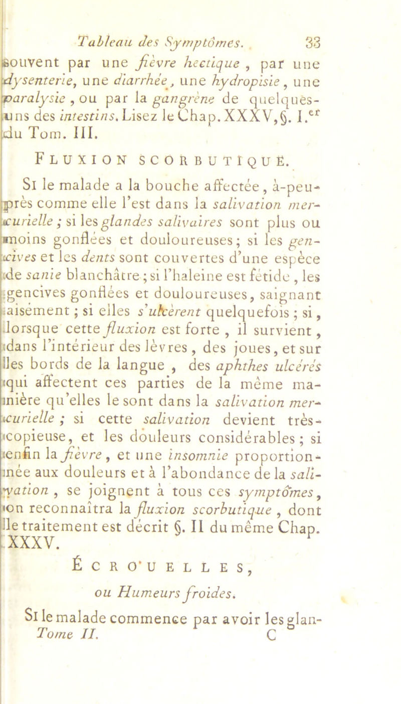           Tableau des Symptomes. | 33 ouvent par une flévre heetique, par une lysenterie, une diarrhee, une hydropisie , une paralysie, ou par la gangrene de quelques- ns des intestins. Lisez le Chap. XXXV,§. 1.7 p Tom, HI. FLUXION SCORBUTIQUE, St le malade a la bouche affectée , 4-peu- res comme elle l’est dans la salivation mer- urielle ; si les glandes saliyaires sont plus ou oins gonflées et douloureuses; si les gen- ives et les dents sont couvertes d’une espéce e sanie blanchatre; si Vhaleine est fétide , les gencives gonflées et douloureuses, saignant aisement ; si elles s’ukeérent quelquefois; si, lorsque cette fluxion est forte , il survient, dans l’interieur des levres, des joues, et sur Jes bords de la langue , des aphthes ulcérés ui affectent ces parties de la méme ma- niére qu’elles le sont dans la salivation mer urielle ; si cette salivation devient trés- copieuse, et les douleurs considérables ; si enfin la fevre, et une insomnie proportion née aux douleurs et 4 l’abondance de la sali- ation , se joignent a tous ces symptdémes, On reconnaitra la fluxion scorbutique , dont Je traitement est decrit §. Il duméme Chap. XXXV. ECRO'UELLES; ou Humeurs froides. St le malade commence par avoir les glan- Tome II,