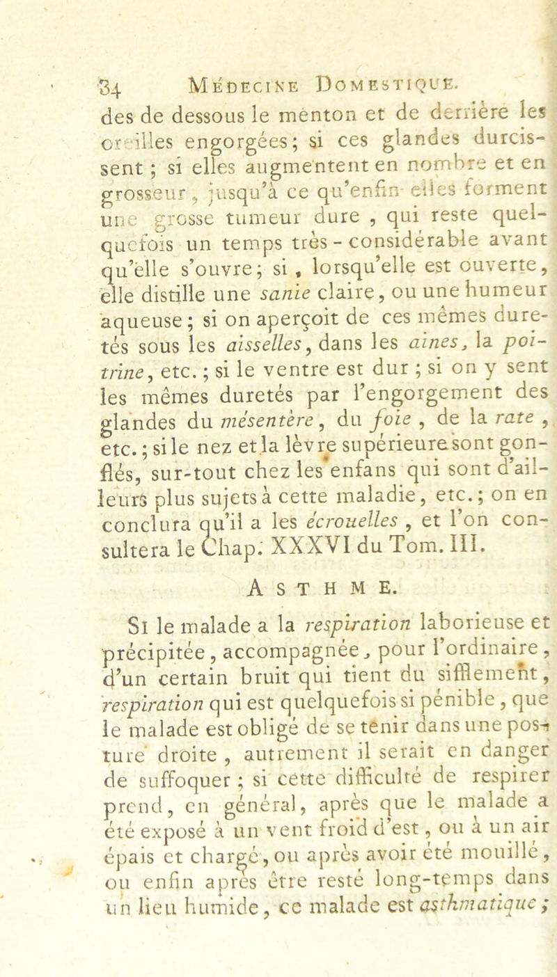 ~ B4 Mepecrxse DomeEsTiQuE. | des de dessous le ménton et de derviére les oreilles engorgées; si ces glandes durcis= sent ; si elles augmentent en nombre et en grosseur, jusqu’a ce qu’enfin elles ferment une grosse tumeur dure , qui reste quel-— ucfois un temps trés- considerable avant welle s’ouvre; si, lorsqu’elle est ouverte, | elle distille une sanie claire, ou une humeur aqueuse ; si on apercoit de ces mémes dure- tés sous les aisselles, dans les aines, la poi- trine, etc.;sile ventre est dur; si on y sent les mémes duretés par engorgement des glandes du mesentere , du foie, de la rate ,. etc.;sile nez et ja lévre supérieure sont gon- fiés, sur-tout chez les enfans qui sont d’ail- leurs plus sujets a cette maladie, etc.; on en conclura ie a les écrouelles , et l'on con- sultera le Chap. XXXVI du Tom. Il. AST HME. S1 le malade a la respiration laborieuse et précipitée , accompagnee, pour Yordinaire , d’un certain bruit qui tient du sifflement, respiration qui est quelquefois si penible , que le malade est obligé de se ténir dans une poss ture droite, autrement il serait en danger de suffoquer ; si cette difficulte de respirer prend, en général, apres que le malade a été exposé 4 un vent froid d’est, ou 4 un air épais et chargé, ou apres avoir ete mouille, ou enfin apres etre resté long-temps dans un lien humide, ce malade est asthmatique ;