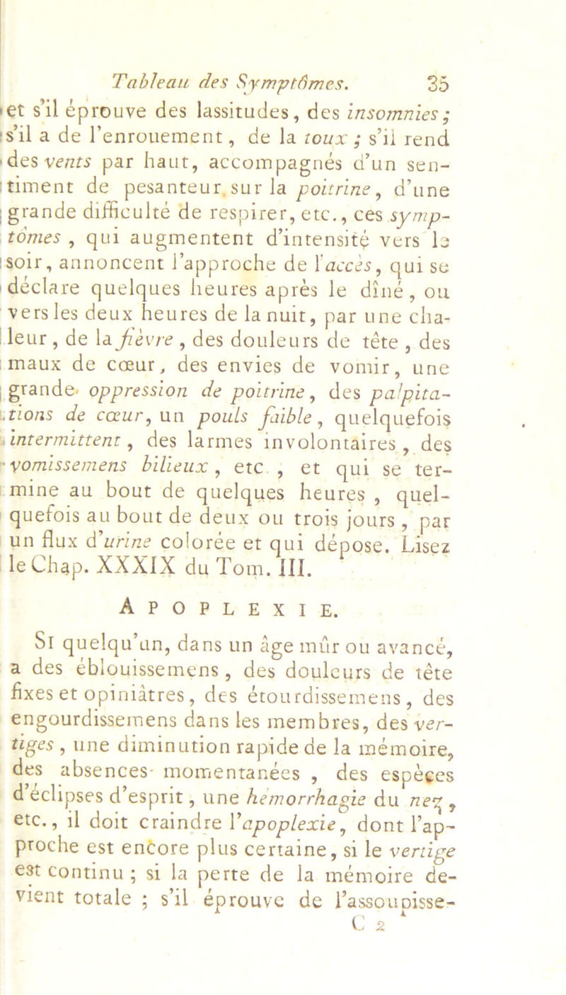 et s'il eprouve des lassitudes, des insomnies ; sila de l’enronement, de la zoux ; s'il rend des vents par haut, accompagnés d’un sen- ‘timent de pesanteur,sur la poitrine, d’une grande difficulte de respirer, etc., ces symp- ‘tomes , qui augmentent d’intensité vers le soir, annoncent l’approche de J'acces, qui se declare quelques heures aprés le diné, ou vers les deux heures de la nuit, par une cha- leur, de la frevre , des douleurs de téte , des ‘maux de coeur, des envies de vomir, une .grande: oppression de poitrine, des palpita- ‘tions de cur, un pouls faible, quelquefois jintermittent , des larmes involontaires , des *yomissemens bilieux, etc., et qui se ter- -mine au bout de quelques heures , quel- -quefois au bout de deux ou trois jours , par un flux d’urine colorée et qui depose. Lisez le Chap. XXXIX du Tom. II. A? Oo &gt; &amp;x't aw: St quelqu’an, dans un age muir ou avance, a des eblouissemens, des doulcurs de téte fixes et opinidtres, des étourdissemens, des -engourdissemens dans les membres, des ver- tiges, une diminution rapide de la memoire, des absences- momentanées » des espeges déclipses d’esprit, une hémorrhagie du neZ y etc., il doit craindre l’apoplexie, dont ap~ proche est encore plus certaine, si le vertige €st continu ; si la perte de la mémoire de- vient totale ; s'il éprouve de l’assoupisse- C 2