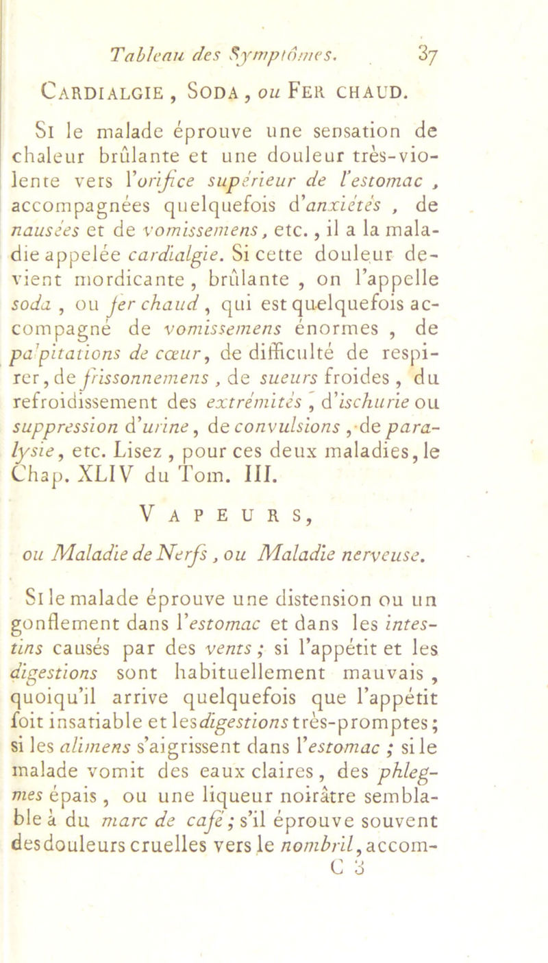 CARDIALGIE, SODA, ow FER CHAUD. St le malade éprouve une sensation de chaleur brilante et une douleur trés-vio- lente vers Vorifice supérieur de lestomac , accompagnées quelquefois d’anxictes , de nausées et de vomissemens, etc., il a la mala- die appelée cardialgie. Sicette douleur de- vient mordicante, brilante , on l’appelle soda, ou ferchaud, qui est quelquefois ac- compagne de vomissemens énormes , de pa'pitations de ceur, de difficulte de respi- rer, de frissonnemens , de sueurs froides, du refroidissement des extrémitées , d’ischurie ou suppression urine, de convulsions ,-de para- lysie, etc. Lisez , pour ces deux maladies, le Chap, XLIV du Tom. III. NA? £ UR Sy ou Maladie de Nerfs ,ou Maladie neryeuse, Stle malade éprouve une distension ou un gonflement dans l’estomac et dans les intes- tins causés par des vents ; si l’appétit et les digestions sont habituellement mauvais , quoiqu’il arrive quelquefois que l’appétit foit insatiable et lesdigestions tres-promptes ; si les alimens saigrissent dans l’estomac ; sile malade vomit des eaux claires, des phleg- mes €pais, ou une liqueur noiratre sembla- blea du marc de café;sil éprouve souvent desdouleurs cruelles vers le nombril, accom- cs
