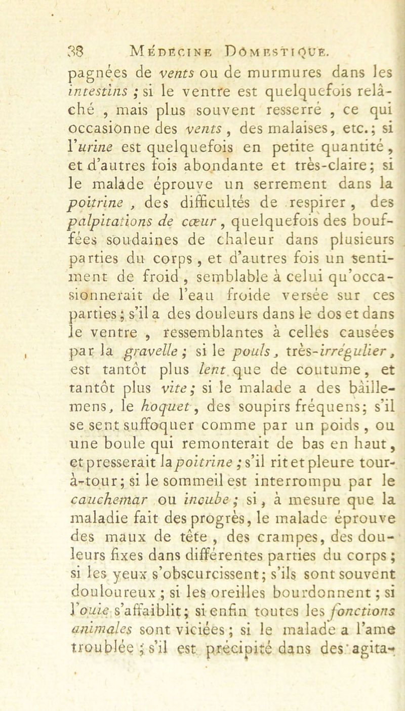 pagnées de vents ou de murmures dans les ché , mais plus souvent resserre , ce qui occasionne des vents, des malaises, etc.; si Purine est quelquefois en petite quantite, et d'autres fois abondante et tres-claire; si le malade éprouve un serrement dans la   ; | . palpitations de ceur , quelquefois des bouf- fees soudaines de chaleur dans plusieurs parties du corps, et d’autres fois un senti- ment de froid, semblable a celui qu’occa- sionnerait de l’eau froide versée sur ces parties; sila des douleurs dans le dos et dans le ventre , ressemblantes a cellés causées parla gravelle; sile pouls, tres-irregulier, est tantot plus dent.que de coutume, et tantot plus vite; si le malade a des baille- mens, le hoquet, des soupirs frequens; sil se sent suffoquer comme par un poids, ou une boule qui remonterait de bas en haut, . a-tour; si le sommeil est interrompu par le cauchemar ou incube; si, a mesure que la maladie fait des progres, le malade eprouve leurs fixes dans differentes parties du corps; si les yeux s’obscurcissent; s'ils sont souvent douloureux ; si leg oreilles bourdonnent ; si Youze,s affaiblit; sienfin toutes les fonctions animales sont viciées; si le malade a l’ame troublee 3 s'il est. precipité dans des agita~