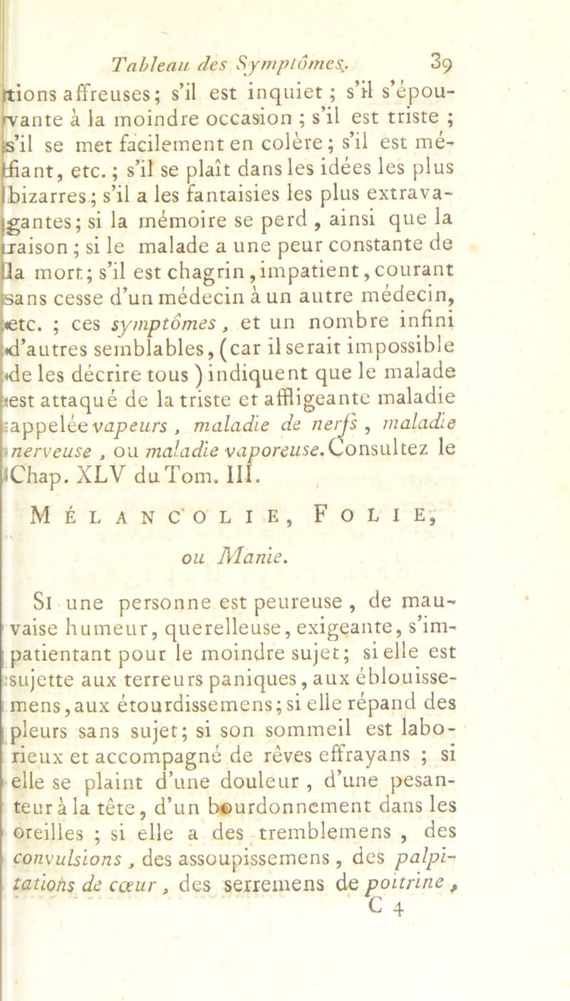           Tableau des Symptémes, 39 ions affreuses; s'il est inquiet ; st s’¢pou- ante 4 Ja moindre occasion; s'il est triste ; il se met facilement en colére; sil est mé- ant, etc.; sil se plait dans les idees les plus bizarres; s'il a les fantaisies les plus extrava- antes; si la mémoire se perd, ainsi que la aison; sile malade a une peur constante de mort; sil est chagrin, impatient, courant ans cesse d’un médecin a un autre medecin, tc. 5 ces symptomes , et un nombre infini ’autres semblables, (car ilserait impossible e les décrire tous )indiquent que le malade est attaqué de la triste et affligeante maladie sappelee vapeurs , maladie de naif? , maladie nerveuse , ou maladie yaporeuse.Consultez le Chap. XLV du Tom. III. Mery Ore orp Ts, ©. OC: / ou Manie. SI.une personne est peureuse , de mau~ vaise humeur, querelleuse, exigeante, s'im- patientant pour le moindre sujet; sielle est sujette aux terreurs paniques, aux eblouisse- mens,aux étourdissemens;si elle repand des pleurs sans sujet; si son sommeil est labo- rieux et accompagné de réves effrayans ; si elle se plaint d'une douleur, d’une pesan- teur ala téte, d’un beurdonnement dans les oreilles ; si elle a des tremblemens , des convulsions , des assoupissemens , des palpi- tations de coeur, des serremens de pevrcine .