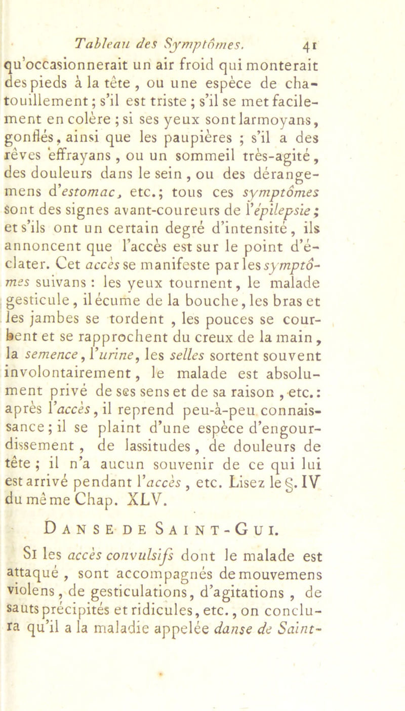 qu occasionnerait un air froid qui monterait des pieds ala téte, ou une espece de cha- touillement; s’il est triste ; s'il se met facile- ment en coleére ;si ses yeux sont larmoyans, goniles , ainsi que les paupieres ; sil a des reves effrayans , ou un sommeil tres-agité, des douleurs dans le sein, ou des dérange- mens d’estomac, etc.; tous ces symptdémes sont des signes avant-coureurs de l’épilepsie ; etsils ont un certain degré d’intensité, ils annoncent que I’acceés est sur le point d’é- clater. Cet accés se manifeste par les sympté- mes suivans: les yeux tournent, le malade gesticule, ilécume de la bouche, les bras et les jambes se tordent , les pouces se cour- bent et se rapprochent du creux de la main, la semence, Vurine, les selles sortent souvent involontairement, le malade est absolu- ment prive de ses sens et de sa raison , etc.: apres l’acces, il reprend peu-d-peu.connais- sance;il se plaint d’une espéce d’engour- dissement, de lassitudes, de douleurs de téte ; il n’a aucun souvenir de ce qui lui est arrive pendant l’acces , etc. Lisez leg. IV duméme Chap. XLV. DANSEDESAINT-GUI. St les accés convulsifs dont le malade est attaque , sont accompagnés de mouvemens violens , de gesticulations, d’agitations , de Sauts precipités et ridicules, etc., on conclu- fa qu'il ala maladie appelée danse de Saint-