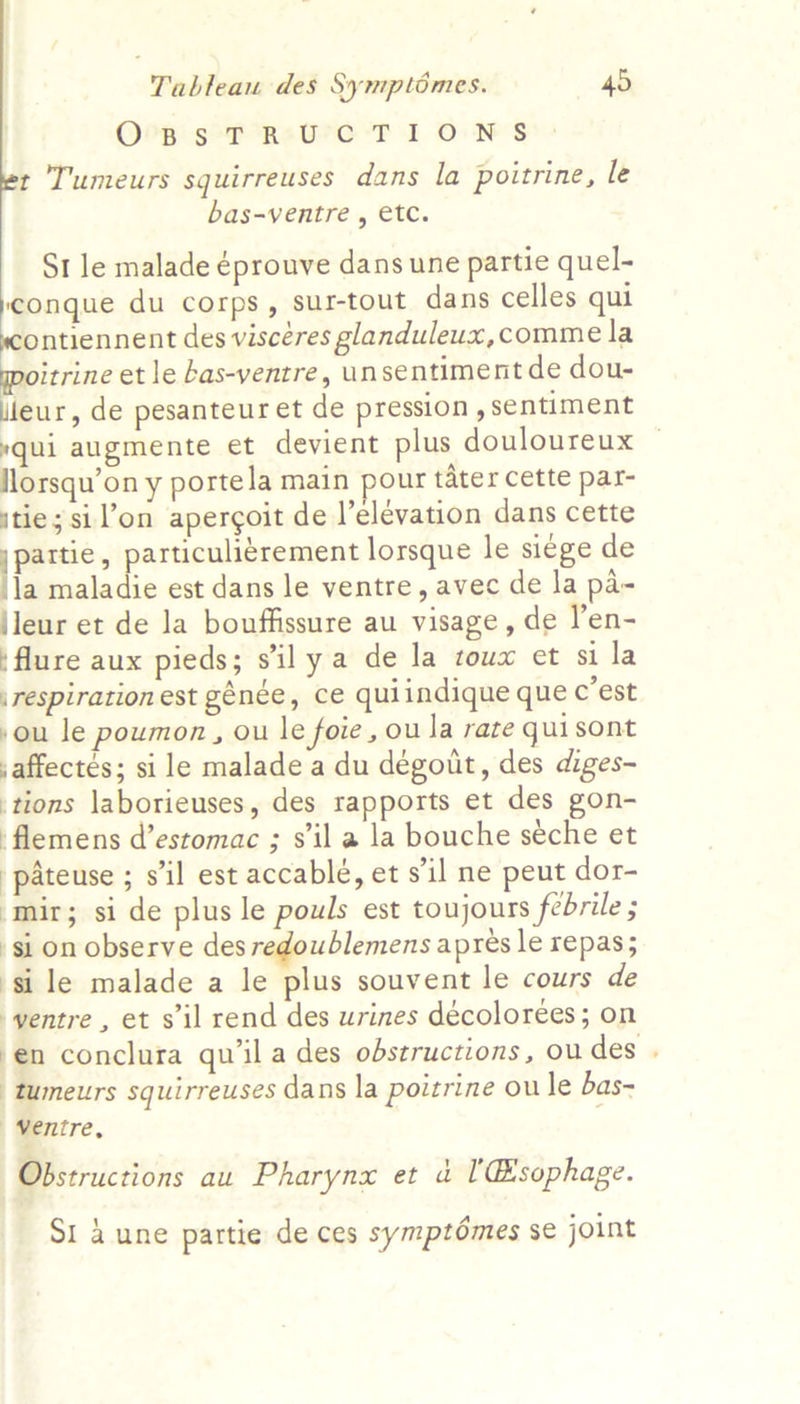 Op sTORsUC TIONS t Tumeurs squirreuses dans la poitrine, le bas-ventre , etc. St le malade éprouve dans une partie quel- ‘conque du corps, sur-tout dans celles qui ontiennent des viscéres glanduleux,comme la citrine et le bas-ventre, unsentiment de dou- leur, de pesanteur et de pression , sentiment yqui augmente et devient plus douloureux florsqu’on y portela main pour tater cette par- jtie; sil’on apergoit de l’elevation dans cette |i particuliérement lorsque le si¢ge de la maladie est dans le ventre, avec de la pa- jleur et de la bouffissure au visage, de l’en- ‘flure aux pieds; s'il ya de la toux et si la respiration est génée, ce quiindique que c’est sou le poumon, ou le foie, ou Ja rare quisont saffectés; si le malade a du déegout, des diges- tions laborieuses, des rapports et des gon- flemens d’estomac ; sil a la bouche seche et pateuse ; s'il est accablé, et s'il ne peut dor- mir; si de plus le pouls est toujours febrile ; si on observe des redoublemens apres le repas; si le malade a le plus souvent le cours de yentre, et s'il rend des urines décoloreées; on en conclura qu’ila des obstructions, ou des . tumeurs squirreuses dans la poitrine oule bas- | Ventre, Obstructions au Pharynx et &amp; 'Esophage. Si 4 une partie de ces symptémes se joint