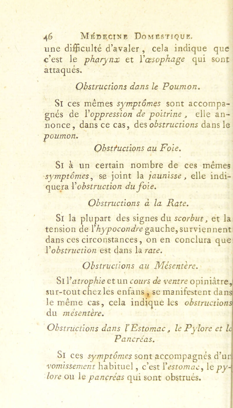Se cest le pharynx et l'esophage qui sont attaques. Obstructions dans le Poumon. SI ces mémes symptOmes sont accompa- gnés de oppression de poitrine, elle an- nonce, dans ce cas, des obstructions dans le poumon. Obstructions au Foie. SI &amp; un eertain nombre de ces mémes symptomes , se joint la yaunisse, elle indi- quera Vobstruction du foie. Obstructions a la Rate. SI la plupart des signes du scorbut, et la tension de ’hypocondre gauche, surviennent dans ces circonstances, on en conclura que Vobstruction est dans la rare.       Obstructions au Mésentere. Srl’ atrophie et un cours de ventre opiniatre sur-tout chezles enfans,se manifestent dan le méme cas, cela ind gue les obstruction du mesentere. . Obstructions dans Estomac, le Pylore et l Pancreas. SI ces symptémes sont accompagnes d’u vomissement habituel , c’est Pestomac, le py lore ou le pancréas qui sont obstrues.