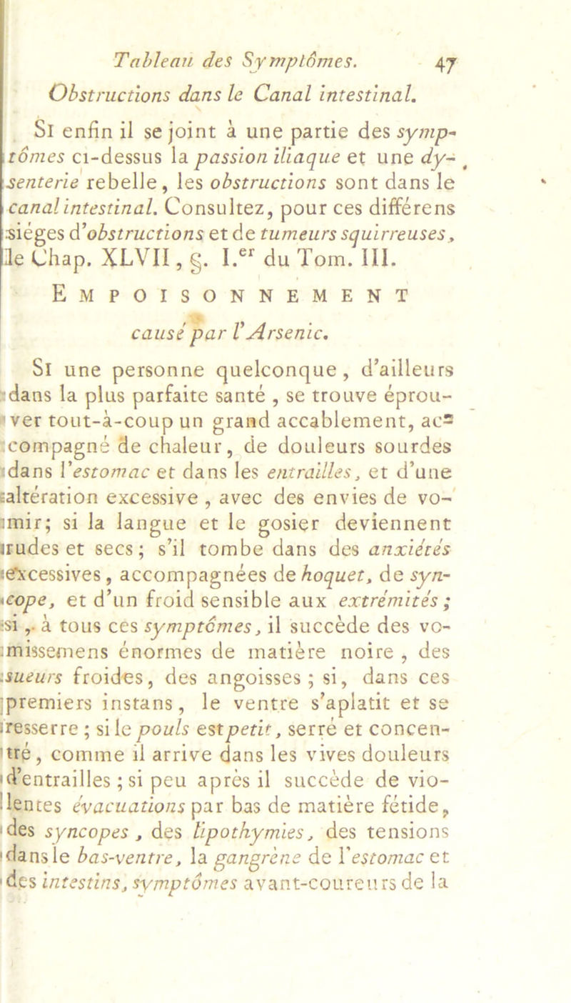    Obstructions dans le Canal intestinal. _ St enfin il se joint a une partie des symp- rémes ci-dessus la passion iliaque et une dy- , senterie rebelle, les obstructions sont dans le canal intestinal, Consultez, pour ces differens sieges d’obstructions et de tumeurs squirreuses, Chap. XLVII, s. I. du Tom. III. EMPOISONNEMENT causé par U Arsenic. SI une personne quelconque, d’ailleurs rdaus la plus parfaite santé , se trouve éprou- iver tout-a-coup un grand accablement, ac ‘compagneé de chaleur, de douleurs sourdes sdans |’estomac et dans les entrailles, et d’une saltération excessive , avec des envies de vo~ mir; sila langue et le gosier deviennent nudes et secs; s'il tombe dans des anxiéres iexcessives , accompagneées de hoquet, de syn- scope, et d’un froid sensible aux extreémiteés ; Sl a tous ces symptémes , il succede des vo- missemens Enormes de matiére noire, des ssueurs froides, des angoisses ; si, dans ces ipremiers instans, le ventre s’aplatit et se iresserre ; sile pouls est petit, serre et concen- te, comme il arrive dans les vives douleurs i@entrailles ;si peu apres il succede de vio- antes ¢yacuations par bas de matiere fetide, ides syncopes , des lipothymies, des tensions dans le bas-ventre, la gangréne de l’estomac et des intestins, symptémes avant-coureurs de la