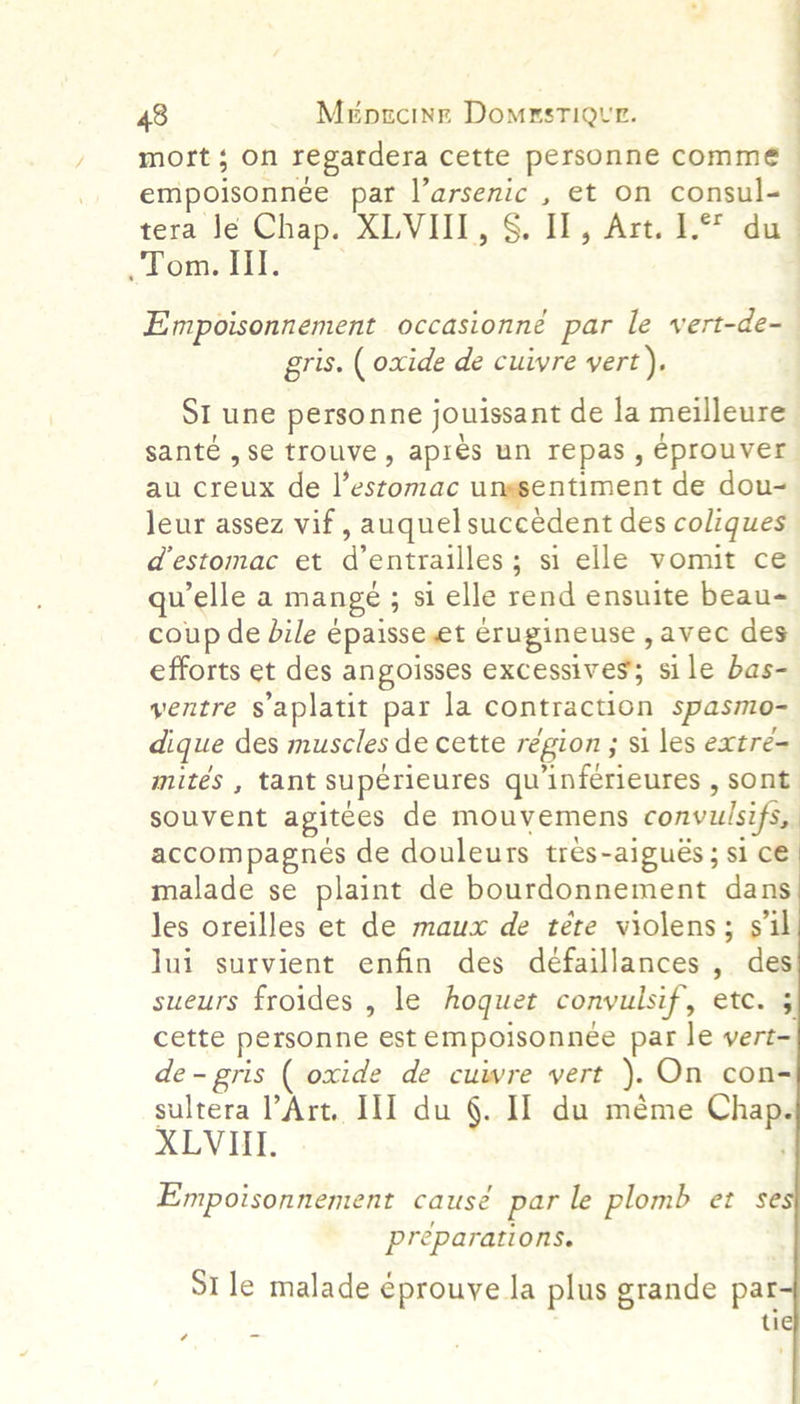 / mort; on regardera cette personne commé empoisonnée par l’arsenic , et on consul- — tera Je Chap. XLVI, §. II, Art. 1. du .Tom. Il. Empoisonnement occasionné par le vert-de-— gris. ( oxide de cuivre vert). SI une personne jouissant de la meilleure santé , se trouve, apres un repas , eprouver au creux de feeseoitare ungsentiment de dou- leur assez vif , auquel succedent des coliques | destomac et ai entrailles; si elle vomit ce qu elle a mange ; : si elle rend ensuite beau- coup de bile epaisse et crugineuse , avec des efforts et des angoisses excessives; si le bas- ventre saplatit par la contraction spasmo- dique des muscles de cette région ; si les extre- mites , tant superieures qu’inferieures , sont souvent agitees de mouvemens convulsifi, | accompagnes de douleurs trés- ~aigués ; si cé malade se plaint de bourdonnement dans les oreilles et de maux de téte violens; sil lui survient enfin des deéfaillances , des sueurs froides , le hoquet convyulsif, ete. 5      3 cette personne est empoisonnée pat le vert- de- gris ( oxide de cuwre vert ). On con- sultera Art. II] du §. I] du méme hale XLVII. Empoisonnement causé par le plomb et se preparations. St le malade éprouye la plus grande par ; tie