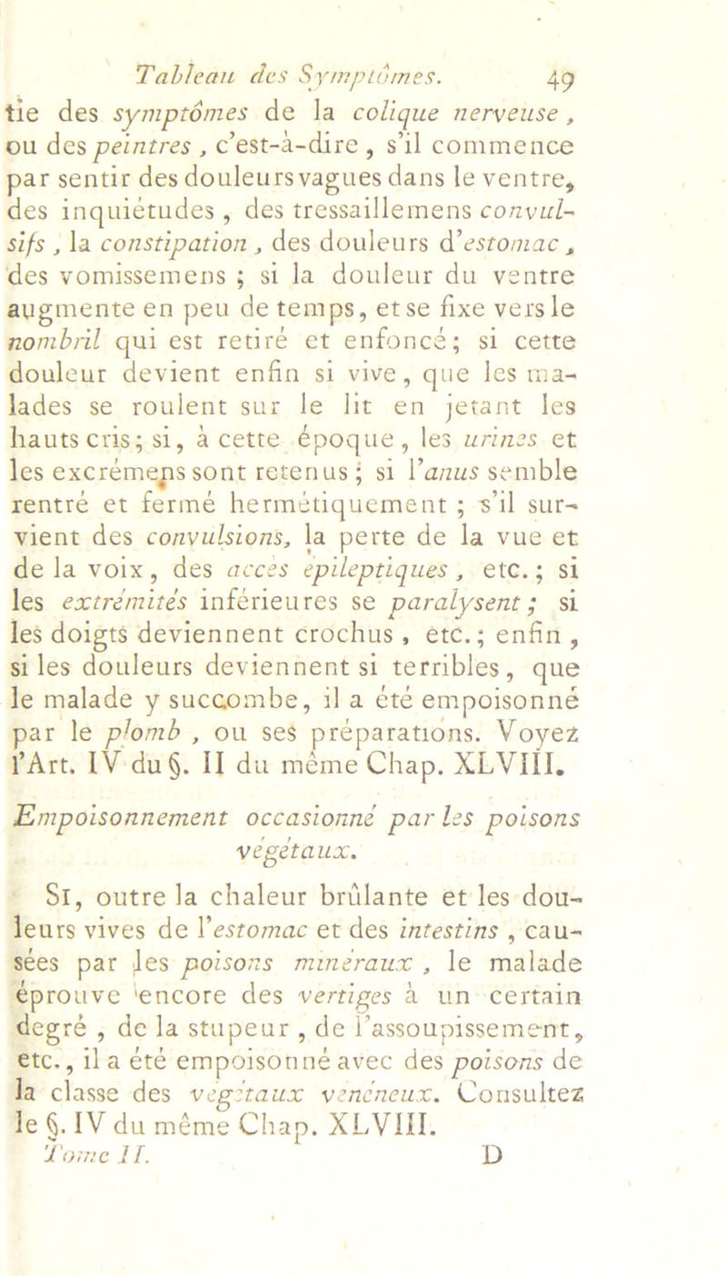 tie des symptémes de la colique nerveUuse , ou des peintres , ’est-a-dire , sil commence par sentir des douleurs vagues dans le ventre, des inquictudes , des tressaillemens conyul- sifs , la constipation , des douleurs d’estomac , des vomissemens ; si la douleur du ventre augmente en peu de temps, et se fixe vers le nombril qui est retire et enfonce ; si cette douleur devient enfin si vive, que les ma- lades se roulent sur le lit en jetant les hauts Cris; si, a cette epoque , les urines et les excremeps sont retenus: si l’anus semble rentre et ferme hermétiquement ; sil sur- vient des convulsions, la perte de la vue et de la voix, des acces epileptiques , OtG, 2/165 les ecivémiids infetienres Re Eee a GL les doigts deviennent crochus, etc.; enfin, si les douleurs deviennent si terribles » que le malade y succombe, i] a été empoisonneé par le plomb , ou ses preparations. Voyez PArt. 1V-du§. I] du méme Chap. XLVIII. Empoisonnement occasionne par les poisons vegetaux. - Sr, outre Ja chaleur briilante et les dou- leurs vives de l’estomac et des intestins , cau-~ sees pat les poisons mineraux , le malade €prouve ‘encore des vertipes a uncertain degré , dela stupeur, del’ assoupissement , €tc., ila été empoisonne avec des poisons de la classe des hae veneneux. Consultez Te §. IV du méme Chap. XLVIII. Lome IT. D