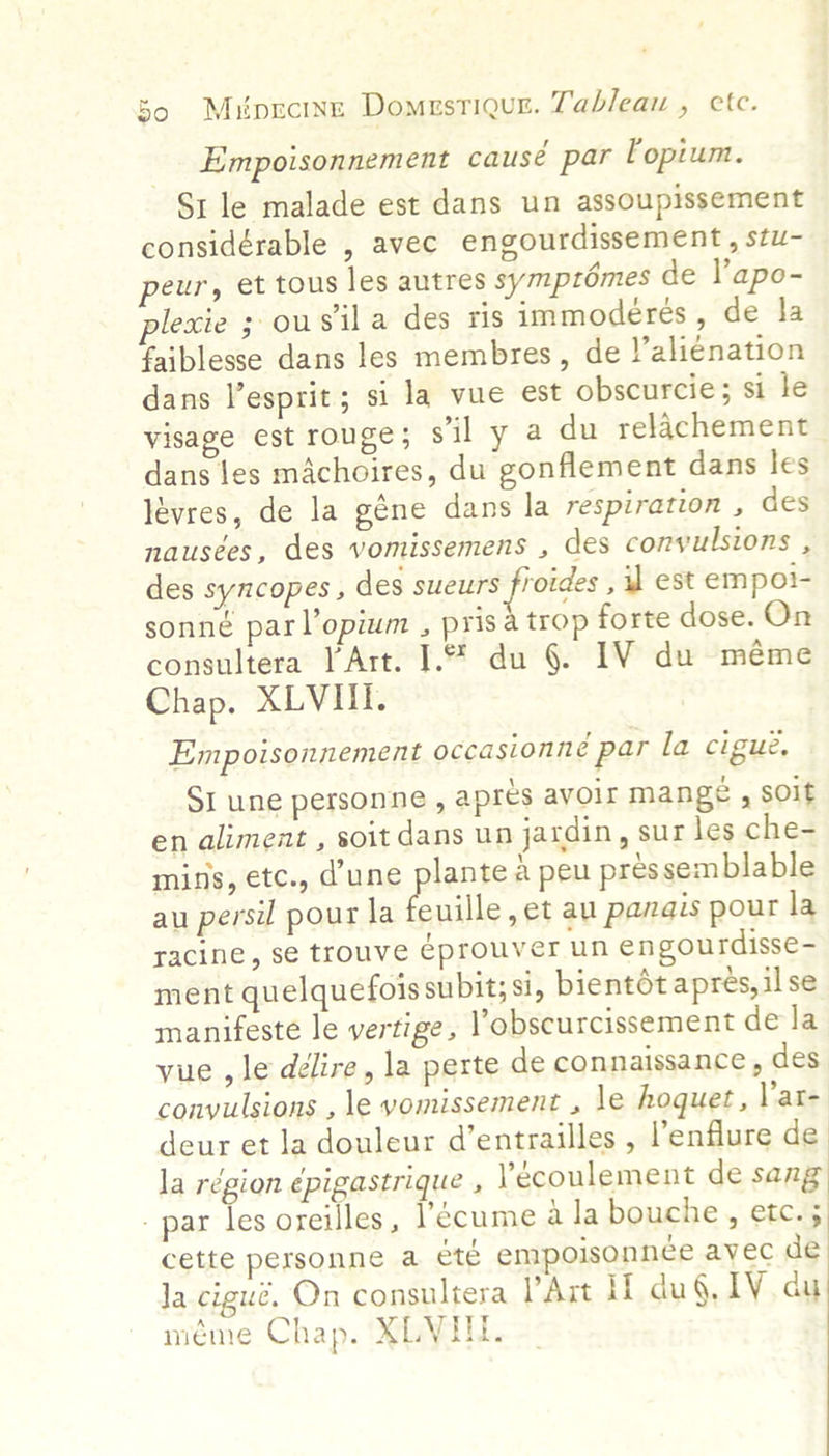 Empoisonnement causé par Fopium. Sr le malade est dans un assoupissement considérable , avec engourdissement, stu- peur, et tous les autres symptémes de Yapo- lecie ; ousil a des ris immoderes , de la faiblesse dans les membres, de )’alienation dans V’esprit; si la vue est obscurcie; si le visage est rouge; s'il y a du relachement dans les machoires, du gonflement dans les lévres, de la géne dans la respiration , des nausées, des vomissemens , des convulsions , des syncopes , des den tse , u est empol- sonné parl’opium , pris a trop forte dose. On consultera )’Art. I.% du §. IV du méme Chap. XLVIII. Empoisonnement occasionné par la cigue, SI une personne , apres avoir mange , soit en aliment , soit dans un jardin, sur les che- mins, etc., dune plantea peu pres semblable au persil pour la E nile ,et au panais pour la racine, se trouve éprouver un engourdisse- ment quelquefois subit; si, bientdt apres, il se manifeste le vertige, l’obscurcissement dela yue , le délire, la perte de connaissance , des convulsions , le vomissement , le hoquet, lar- deur et la douleur d’entrailles , l’enflure de la région épigastrique , Yécoulement de sang _ par les oreilles, l’ecume ala bouche, etc.; cette personne a été empoisonnce avec de Ja cigué. On consultera lArt If du§. LV du méme Chap. XLVIT.