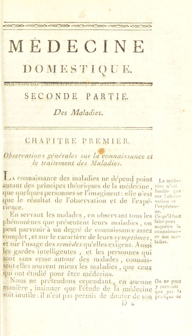 MEDECINE DOMESTIQUE. rer EU An rm TER SECONDE PARTIE Des Maladies.      CHAPITRE PREMIER. Observations générales sur la’connaissance et le traitement des Maladies. Ba connaissance des maladies ne dépend point autant des principes théoriques de la médecine , que quelques personnes se l’imaginent: elle n’est que le résultat de Vobseryation et de l’expé- rience. _ En servant les malades , en observant tous les phénoménes que présentent leurs maladies, on eut parvyenir a un degré de connaissance assez Bscehox ,etsur le caractére de leurs symplomes , et sur l’usage des reméedes qu’elles exigent. Aussi les gardes intelligentes , et les personnes qui nt sans cesse autour des malades , connais- ent-clles souyent mieux les maladies , que ceux au ont étudié pour étre médecins. _ Nous ne prétendons cependant, en aucune Maniere , insinuer que l'étude de Ja médecine soitinutile : il n’est pas permis de douter de son WD % La méde~ Cine h’est fondée que sur lobicr- valion et Vexpérien~ ce. Ce qu’il faut faire pou acquerir Ja connalssar= ce des mx- adijes. On ne petit ¥ parvenlr que pat fa pratiqas de