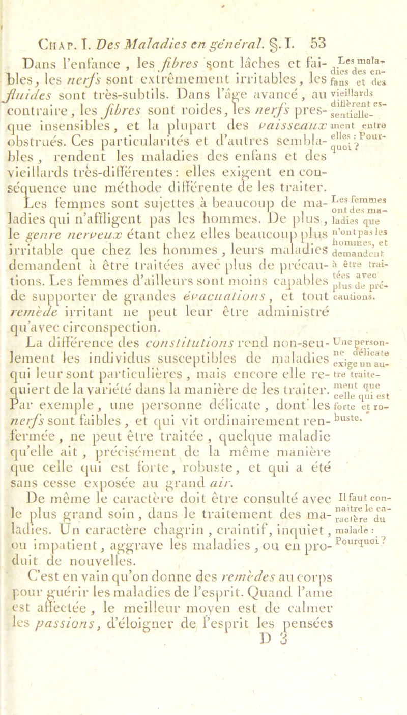 Dans l’enfance , les fibres sont laches et fai- ,Lesmalay ples, les zerfs sont extrémement irritables , les erie om fluides sont trés-subtils. Dans Page avancé , au vieillards contraire, les fibres sont roides, ie nerfs press scan que insensibles, et la plupart des vazsseax ment entre obstrués. Ces particularités et d’autres sembla- ote ae bles , rendent les maladies des enfans et des vieillards tres-différentes: elles exigent en con- séquence une méthode différente de les.traiter. es femmes sont sujettes &amp; beaucoup de ma- pine span ladies qui n’affligent pas les hommes. De plus, ladies que le genre nerveux étant chez elles beaucoup plus ont pasles irritable que chez les hommes , leurs maladies oe demandent a étre traitées avec plus de précau-® étre trai- tions. Les femmes (ailleurs sont moins capables i feo de supporter de grandes évacuations , et tout cautions. remede ivritant ne peut leur étre administré qu ayee circonspection. La différence des constitutions vend non-seu- Une person- Jement les individus susceptibles de maladies pet: qui leur sont particulitres , mais encore elle re- tre traite- wiert de la variété dans la maniere de les traiter. We, Bar exemple, une personne délicate , dont les forte baie nerfs sont faibles , et qui vit ordinairement ren- &gt;¥ste- fermée, ne peut étre traitée , quelque maladie quelle ait, précisément de la méme maniere que celle qui est forte, robuste, et qui a été sans cesse expos¢e au grand aur. De méme le caractére doit étre consulté avec II faut con- le plus grand soin, dans le traitement des ma- 222)? fe Jadies. Un caractére chagrin, craintif, inquiet , malade = ou impatient, aggrave les maladies , ou en pro- Popngact 3 duit de nouvelles. Cest en yain qu’on donne des remédes au corps pour guérir les maladies de lesprit. Quand l’ame est affectée , le meilleur moyen est de calmer les passions, Véloigner de lesprit les pensées 3 D | |