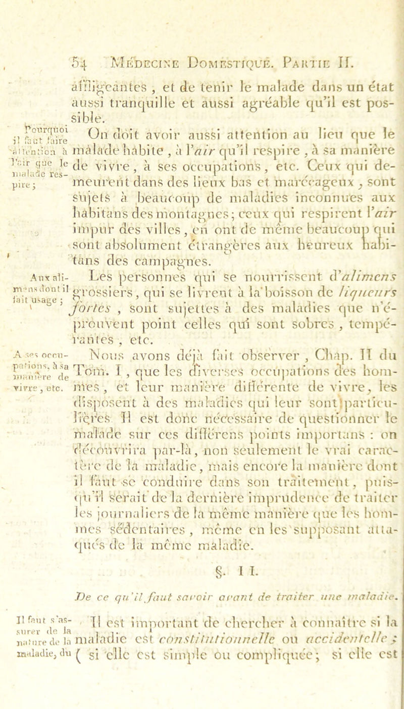 alfligeantes , et de tenir le malade dans un état aussi tranquille et aussi agréable quil est pos-_ sible. | hat hive On doit avoir aussi attention au lieu que le _ ‘alicntion 2 malade habite , a Pazr qu’il respire , a sa maniere — pe ge sul® de vivre, a ses occupations , etc. Ceux qui de- pire ; meurent dans des lieux bas et marécageux , sont sujets a beaucoup de maladies inconnues aux habitans des montagnes; ceux qui respirent Vazr impur des villes , en ont de meme beaucou i | «sont absolument ¢trangéres aux heureux ia si ‘tans des campagnes. | Anxati- Les personnes qui se nourrissent d’a/imens cues grossiers , qui se livrent a la’ boisson de /7gueurs V? fortes , sont sujettes a des maladies que n’é- prouvent point celles qui sont sobres , tempé- Nantes; ‘etc: | Asesocen- _ Nous avons déji fait observer , Chap. 11 du ee ae Lom: 1, que les eases occupations des hom- vivre, etc. mies, et leur manire différente de vivre, les ; disposent &amp; des maladies qui leur sont}particu- Heres. 1 est done nécessaire de questionner te malade sur ces différens points importans : on découvriva par-la, non seulement le vrai carac- ite de la nraladic, mais encore la manieére dont: il faut-se ‘conduire dans son traitement, puis- qu il Serait dela dernitre imprudence de traiter les journaliers ‘de la méme manieére que les hom- mes sédentaires , meme en les*supposant dtta- qués de la méme maladie. Qi TA Pourquoi De ce qu’il faut savoir avant de traiter une maladie. TH feut sas- . T] est important de chercher a connaitre si la surer de la nature de la maladie est constititionnelle ou accidentelle ; maladie, du ( ‘si ‘elle est simple ou compliquée; si elle est