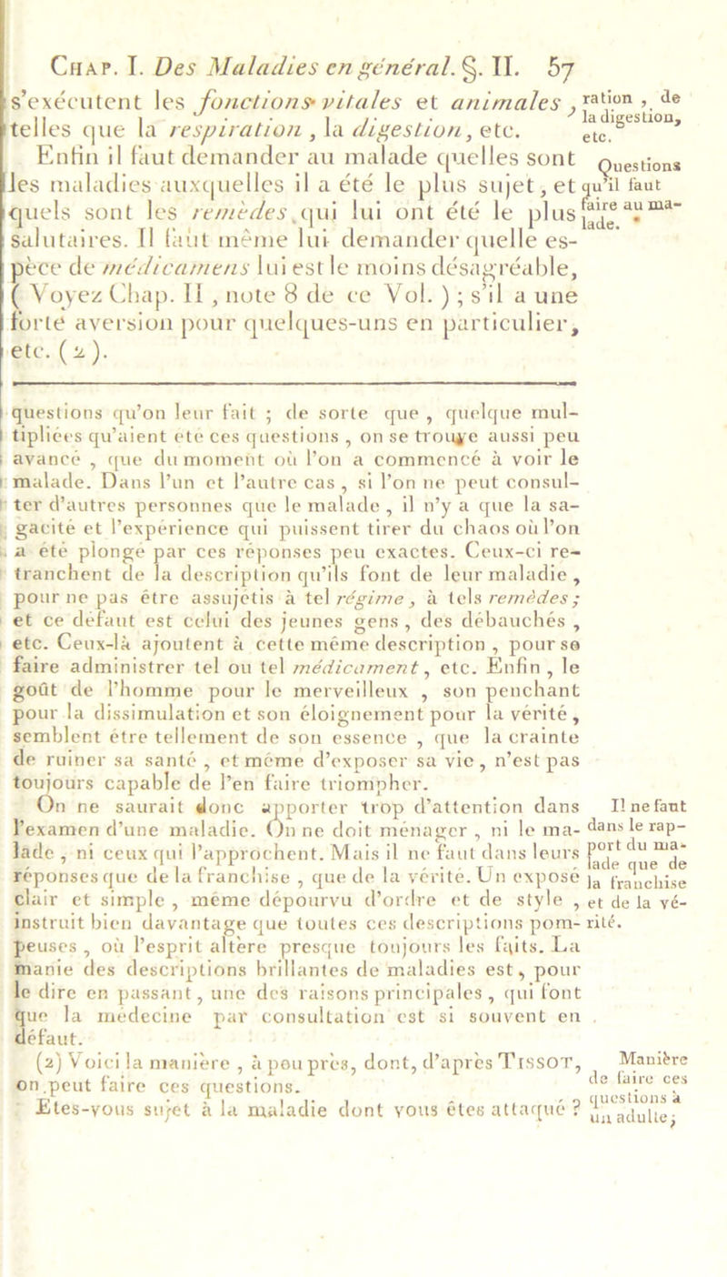 sexécutent les fonctions vitales et animales , tation ». de telles que la respiration , la digestion, ete. A a Enfin il faut demander au malade quelles sont Questions Jes maladies auxquelles il a été le plus sujet, et qu'il faut quels sont les remedes qui lui ont été le plus 2ye 22 salutaires. Il faut méme lui demander quelle es- pece de médicamens luiestle moins désagréable, | a as Chap. II, note 8 de ce Vol. ); sil a une forte aversion pour quelques-uns en particulier, ‘etc. (4).   ‘questions qu’on leur fait ; de sorte que, quelque mul- tiplices qwaient été ces questions , on se trouye aussi peu avancée , que dumoment ott lon a commencé 4 voir le »malade. Dans Vun et lautre cas, si l'on ne peut consul- ‘ter d'autres personnes que le malade, il n’y a que la sa- , gacite et l’'expérience qui puissent tirer du chaos ot! l’on ,a ete plonge par ces réponses peu exactes. Ceux-ci re= -tranchent de ie description qwils font de leur maladie , pour ne pas étre assujetis a tel régime, a tels remédes ; et ce defaut est celui des jeunes gens, des débauchés , etc. Ceux-la ajoutent &amp; cette méme description , pour se faire administrer tel ou tel médicament, etc. Enfin, le goat de ’homme pour le merveilleux , son penchant pour la dissimulation et son éloignement pour la verité , semblent étre tellement de son essence , que la crainte de ruiner sa santé , et méme d’exposer sa vie, n’est pas or capable de l’en faire triompher. n ne saurait donc apporter trop d’attention dans _ I! ne faut Yexamen d’une maladie. On ne doit ménager , ni le ma- dans le rap- Jade , ni ceux qui Papprochent. Mais il ne faut dans leurs ae race réponses que de la franchise , que de la yérite. Un exposé j, fen chases clair et simple , meme dépourvu d’ordre et de style , et de la yé- instruit bien davantage que toutes ces descriptions pom- rité. peuses , of Pesprit altere presque toujours les fits. La Manie des descriptions brillantes de maladies est, pour le dire en passant, une des raisons principales, qui font que la medecine par consultation est si souvent en . défaut. (2) Voicila maniere , &amp;poupres, dont, d’apres Trssor, | Manitre on.peut faire ces questions. de, faire':ces ' i BD sae ap Tee . ene atten crag questions &amp; » Etes-yous sujet a la maladie dont yous étes attaqué? 7) adulie ;