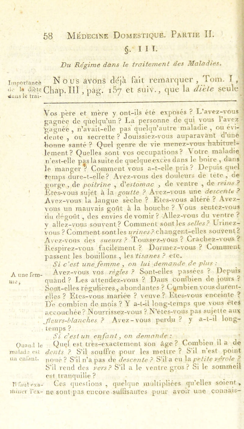 VMaELE    Du Régime dans le traitement des Maladies. Importance Nous avons déja fait remarquer , Tom. 14 de Ue wieis Chap. Ill, pag. 157 et suiy., que la diéte seule Vos pere et mere y ont-ils été exposés ? L’avez-vous gagnee de quelqu’un ? La personne de qui vous Pavez gagnée, n’avait-elle pas quelqu’autre maladie , ou évi- dente , ou secrette ? Jouissiez-vous auparayant d’une bonne santé ? Quel genre de vie menez=vous habituel= Iement ? Quelles sont vos occupations? Votre maladi n’est-elle pase suite de quelque exces dans le boire, dans Je manger ®? Comment vous a-t-elle pris? Depuis quel temps spires Waele? Avez-vous des douleurs de tete, de poreenide poitrine , Vestomac , de ventre , de reins ? ‘ites-vous sujét ala. gowtte ? Ayez-vous une descerte ? Avez-vous la langue seche ? Etes-vous alteré ? Avez- yous un mauvais gofit &amp; la bouche ? Vous sentez-yous du dégotit , des envies de vomir ? &lt;Allez-yous du ventre ? y allez-vous souvent ? Comment sontles sedles? tines vous ? Comment sontles wrizes?.changent-elles souvent? Avez-vons des sueurs ? Toussez-yous ? Crachez-vous 2 ' Respirez-vous facilement ? Dormez-vous ? Comarent passent les bouillons , les tisanes ? ete. =] Si c’est une femme , on lui demande de plus: Aunefem- Avez-vous vos. régles ? Sont-elles passees ? Depuis mie, quand ? Les attendez-vous ? Dans conibien de jours ? Sont-elles régulicres, abondantes ? Cgmbien yousdurent- elles 2? Etes-vous mariée ? veuve ? Etes-vous enceinte ?- De combien de mois ? Y a-t-il long-temps que vous éte$ accouchée ? Nourrissez-vous ? N’étes-vous pas sujette aux ficurs-blanches ? Ayez-vous perdu ? y a-t-il long- . temps ? Si Cestun enfant, on demande: | a Ouand le Quel est tres-exactemont son Age ? Combien ila de malades est dents ? Sil souffre pour les mettre ? Sil n’est point unenfant. youe ? Siln’a pas ce descente ? Sila eu la petite nérole £ Sil rend des vers? Sil a le ventre gros? Si le sommeik est tranquille ? Nrautexsas Ces questions , quelque miultipliées. gu’elles soient, yniner Vex- ne sont:pas encore-suflisautes pour avoir une connals— : ; ;