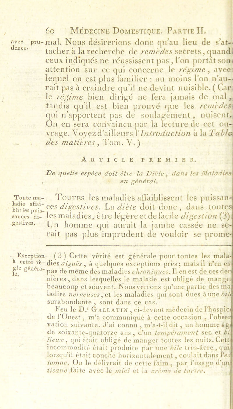 Byers pru- mal. Nous désirerions done quau lieu de sal é tacher a la recherche de remédes secrets , quan ceux indiqués ne réussissent pas , ’on portat som attention sur ce qui concerne le régime, avec Jequel on est plus familier ; au moins l'on n’au- rait pas 4 craindre qu'il ne devint nuisible. ( Car Je régime bien dirigé ne fera jamais de mal tandis qu'il est bien prouvé que les remede qui n’apportent pas de soulagement , nuisent. On en sera conyaincu par la lebeauc de cet ou vrage. Voyezd ailleurs bperpdéahion ala Tabi “ \, es matieres,, (Yom. V-.)  ESR’ RYO! tik ASE Riae, at. Pee De quelle espéce doit étre la Diéte, dans les Maladie y * en général. geslives.  -_ Exception (3) Cette vérité est générale pour toutes les mala Be Sa dies aigués , &amp; quelqués exceptions pres; mais il n’en es f.. °° pas de méme des maladies chroniques. Il en est de ces de . nieres , dans lesquelles le malade est obligé de mange beaucoup et souvent. Nous verrons qu’une partie des ma ladies nerveuses, et les maladies qui sont dues dune did surabondante , sont dans ce cas. ; Feu le Ds Gartatin, ci-devant médecin de hospice de ’'OQuest , m’a communiqué &amp; cette occasion , lobse vation suivante. J’ai connu, m’a-t-il dit , un homme 4g de soixanie-quatorze ans , Wun tempérament sec et bi Heux, qui ctait obligé de manger toutes les nuits. Cett incommodité était produite par une di/e tres-acre , qu Jorsqu’il était couche horizontalement , coulait dans Pes tomac, On le délivrait de cette faim, par Pusage day tisane faite avec le micl et la eréme de tarire.