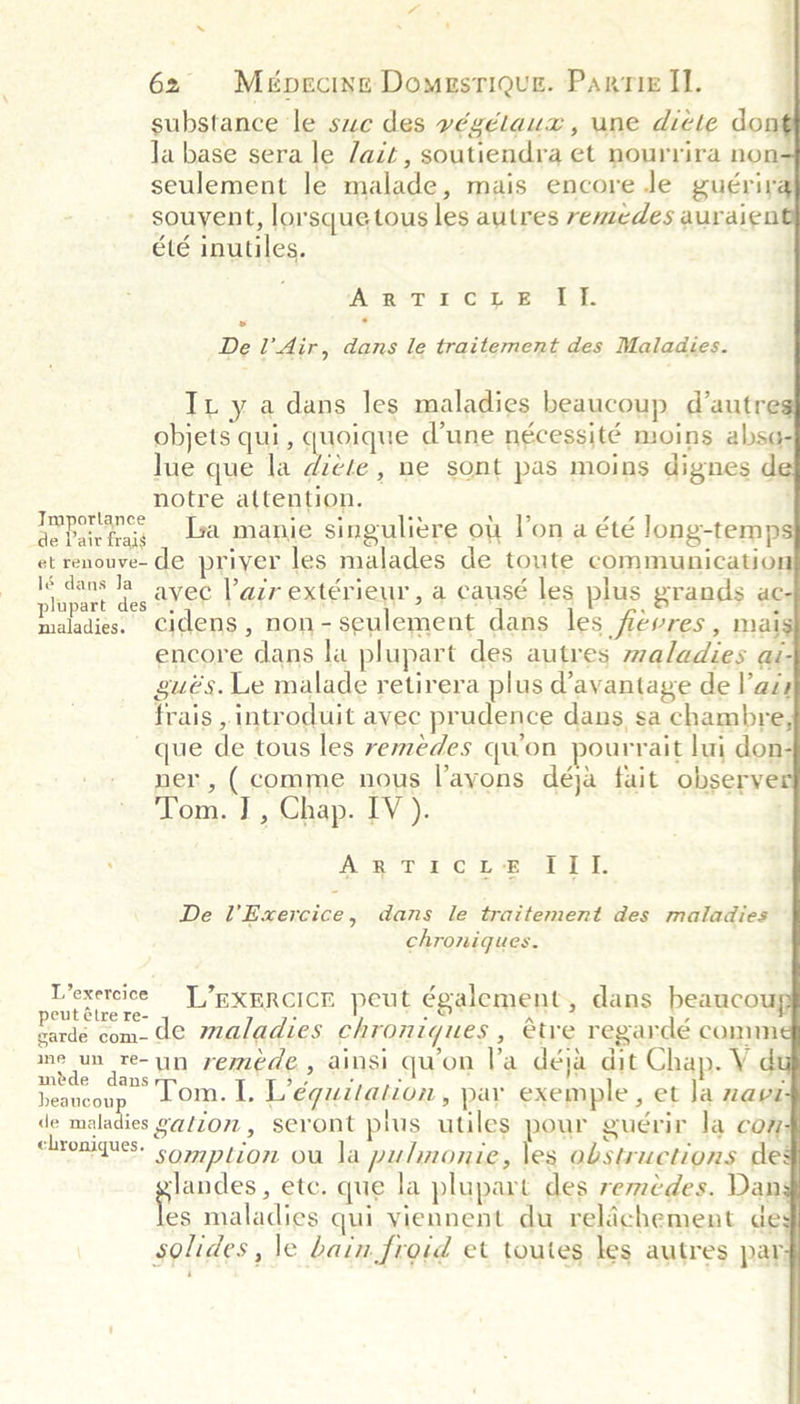             62 Mépecing Domustique. Parmix II. substance le suc des végélaux, une dicle don la base sera le /ait, soutiendra et nourrira non seulement le malade, mais encore Je guérir souyent, lorsque tous les autres remedes auraien été inutiles. AYRIMI' TIC LOE Aaa. De l’ Air, dans le traitement des Maladies. Tx y a dans les maladies beaucoup d’autre objets qui, quoique dune nécessité moins abse- lue que la Hote , he sont pas moins dignes de notre attention. i oy a Isa manie singuliere ot l’on a été long-temp et renouve- de priyer les malades de toute communicatior Seales aie avec lair extérieur, a causé les plus grands ac- maladies. cidens, non- seulement dans les fiévres, mai encore dans la plupart des autres maladies ai- gués. Le malade retirera plus d’avantage de las frais , introduit avec prudence dans sa chambre, que de tous les remedes qu'on pourrait lui don- ner, (comme nous l’ayons déja fait observer Tom. J , Chap. IV ). ‘ 2 Wie aps RP aC OYA a TRS i Be Ue De l’Exercice, dans le traitement des maladies chroniques. Pisreigios L’exercicr peut également, dans beaucou etre re- . . A , rarde com. de maladies chroniques, étre regardé comm ee auttsee i remede , ainsi qwon la déja dit Chap. VY d aa) , . . . beaneonp Tom. L. Liéquitation , par exemple set la mavi de maladies ga/zom , seront plus utiles pour guérir la com chroniques. . th ja Tae wa MINS somption ou la pulmonie, les obstructions de glandes etc. que la plupart des remedes. Dan es maladies qui yiennent du relichement de solides , le bain froid et toutes les autres par-