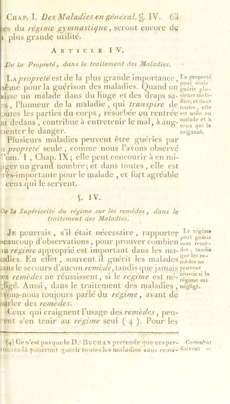      | Cuap. I. Des Maladies en général.§. IV. 68 s du régime eymnaslique , seront encore de _ plus grande utilité. Arr Pe pt Be TN, De la Propreté, dans le traitement des Maladies. La propreté est de la plus grande importance , Ta proprets éme pour la guérison des maladies. Quand on Blatte plies isse un malade dans du linge et des draps sa- sieurs wala- -s, Phumeur dela maladie, qui transpire de eset yutes les parties du corps , résorbée ou rentrée est utile au u dedans , contribue a entretenir le mal, &amp; aug- oe. a renter le danger. soignent. Piusieurs maladies peuvent étre guéries par a propreté seule , comme nous Payons observé Tom. I, Chap. IX; elle peut concourir a en mi- ge un grand nombre; et dans toutes, elle est | rés-importante pour le malade , et fort agréable ceux qui le seryent. §. IV. De la Supériorite du régime sur les remédes, dans le traitement des Maladies. Je pourrais, sil était nécessaire , rapporter he eee seaucoup d’observations , pour prouyer combien Saas rem? in régime approprié est important dans les ma-¢es : tandis adies. En effet , souvent 7 guérit les malades fsaes ne. sans le secours d’aucun reméde, tandis que jamais peuvent remedes ne réussissent, si le régime est n6~ Te nae ‘é. Aussi, dans le traitement des maladies , nésligé. .yons-nous toujours parlé du régime, ayant de rler des remedes. - Ceux qui craignent l’usage des remedes , peu- vent s’en tenir au régime seul ( 4 ). Pour les    7 ; = Wars) (4) Ce n’est pasquele D.\ Buc an pretende que cesper- Commbnt tOnnes-ld pourront euérix toutes los maladies sans remd~ doivent se ae