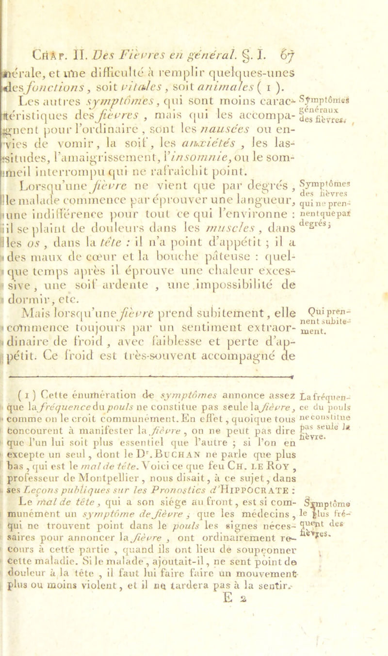     Crikr. Il. Des Fiévres en général. §.1. 67 ‘yale, et une difficulté a remplir sa i a es functions , soit vitales , soit animales (1). , snent pour lordinaire , sont les wauwsées ou en- ies de vomir, la soil, les amriétés , les las- tudes, lamaigrissement, I’? somnze, ou le som meil interrompu qui ne rafraichit point. Lorsqu’une ficvre ne vient que par degrés , le fisiide commence par éprouver une langueur, une indifférenee pour tout ce qui lenvironne : il se plaint de douleurs dans les muse/es , dans les os , dans la tére : il n’a point dappétit ; il a »des maux de cceur et la bouche pateuse : quel: ) que temps aprés il éprouve une chaleur exces+ ‘sive, une soif ardente , une impossibilité de s dormir, ete. ne Mais lorsquwune fievre prend subitement, elle ycommence toujours par un sentiment extraor- ydinaire de froid, avec faiblesse et perte d’ap- j petit. Ce froid est tres-souveat accompagné ie | =  (1) Cette énumeration de symptdmes annonce assez » que la fréquence du pouls ne constitue pas seule lafevre , » comme on le croit communément. En effet , quoique tous toncourent 4 manifester la févre , on ne peut pas dire que l’un lui soit plus essentiel que autre ; si lon en * excepte un seul, dont Je D'. BuCHAN ne parle que plus | bas , qui est le ma/ de téte. Voici ce que feu Cu. LE Roy , professeur de Montpellier , nous disait, a ce sujet, dans | ses Lecons publiques sur les Pronostics d HIPPOCRATE:? _ Le mal de téte , qui a son siége au front, est si com- | munément un symptime de fidvre ; que les médecins , qui ne trouvent point dans le pouls les signes néces= saires pour annoncer la fidvre , ont ordinairement re~ | Cours &amp; cette partie , quand ils ont lieu de soupeonner » Cette maladie. Sile malade, ajoutait-il, ne sent point de douleur aja téte , il faut Ini faire faire un mouvement _ plus ou moins violent, et il na tardera te la sentir. 2 n entque pax n Qui pren-= ent subite= eves. 4 * ‘