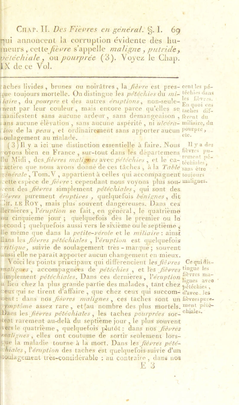  aches livides, brunes ou noiratres , la fiévre est pres- centles pé- ue toujours mortelle. On distingue les pétéchies du mi- oe cang iaire, du pourpre et des autres eruptions, non-seule- se vee nent par leur couleur, mais encore parce qu’elles se raat aie. manifestent sans aucune ardeur, sans démangeaison , ftrent du ms aucune éléyation , sans aucune aspérité , ni w/céra- miliaire, du jon de la peau, et ordinairement sans apporter aucun Po™pre » ‘oulagement au mialade. se (3)Hly a ici une distinction eseontialy a faire. Nous | Uya des | ons bien en France , sur-tout dans les départemens Bevioes Slag Midi, des frevres malignes avec pétéchies , et le ca- ete tere que nous avons donné de ces taches, dla Table sans étre 2énérale ,Tom.V , appartient a celles qui accompagnent toujours ‘ette espece de ficvre: cependant nous voyons plus sou- malignes. vent des fiévres simplement pétéchiales, qui sont des dévres purement éruptives , quelquefois bénignes, dit ia. LE Roy, mais plus souvent dangereuses. Dans ces Hernieres , ’éruption se fait, en général, le quatrieme a cinquieme jour; quelquefois des le premier ou le econd ; quelquefois aussi vers le sixieme oule septieme 5 le méme que dans la petite-vérole et le miliaire: ainst Hans les fievres pétéchiales , Véruption est quelquefois ‘ritique, suivie de soulagement tres - marque; souvent iussi elle ne parait apporter aucun changement en mieux. Voici les points principaux qui differencient les fiévres Ce quidis- alignes, accompagnées de pétéchies , et les fidvres tingue les plement pétéchiales. Dans ces dernieres, Péruption yn on, - Jiea chez la plus grande partie des malades, tant chez p2idchies ‘ eux cui se tirent d’affaire , que chez ceux qui succom- davec_les t: dans nos fidvres malignes , Ces taches sont un fitvres pure- ¥mptime assez rare, etfau nombre des plus mortels. ment pele ans les fiévres pétéchiales, \es taches pourprées sor-° dales, t rarement au-dela du septieme jour , le plus souvent rsie quatrieme, quelquefois plutét: dans nos févres alignes , elles ont coutume de sortir seulement lors- ae la maladie tourne a la mort. Dans lés fiévres pété- hiales , éruption des taches est quelquefois-suivie d’un sGulagement tres-considérable : au cantraire , dans nos K 3              