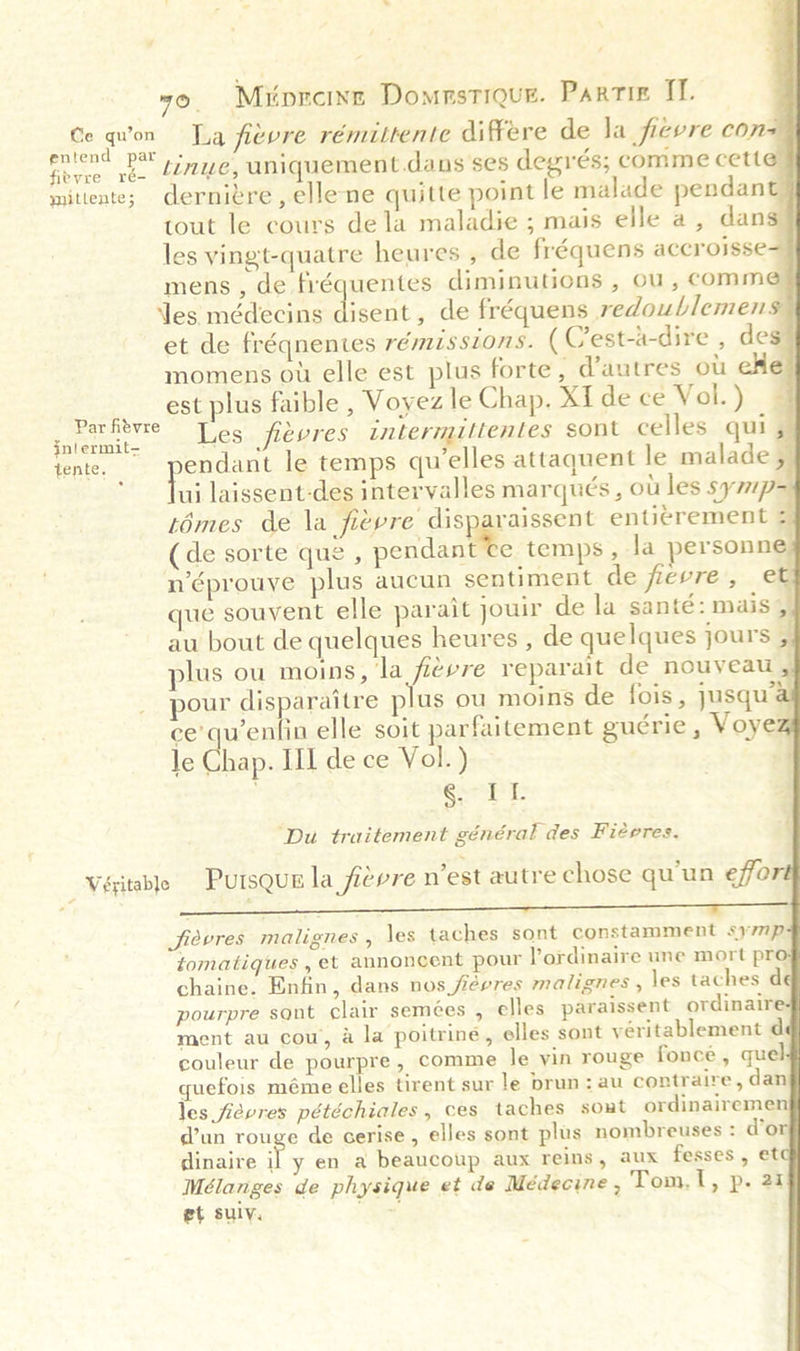 Ce quvon La fievre rémuittente differe de Ja fievre con d entend par J fieyre ré- mitiente; dernivre , ellene quitte point le malade pendant} tout le cours dela maladie ; mais elle a, dans} les vingt-quatre heures , de fréquens accroisse-9 mens, de fréquentes diminutions , ou, comme les médecins disent, de fréquens redoublemens et de fréqnentes rémissions. (Cest-a-dire , des} momens ow elle est plus forte, @autres ot eHe | est plus faible , Voyez le Chap. Xide ce Vol.) | Wi aise Les fievres intermittentes sont celles qui, tente. pendant le temps qu elles attaquent le malade ,| ‘Jui laissent-des intervalles marqués , ot les symp= témes de la fievre disparaissent enticrement :| (de sorte que , Conca temps, la yersonnes n’éprouve plus aucun sentiment de fievre, et que souvent elle parait jouir de la santé: mais 5, au bout de quelques heures , de quelques jours , plus ou moins, la fievre reparait de nouveau pour disparaitre plus ou moins de fois, jusqu al ce’quentin elle soit parfaitement gucrie , Voyez le Shap. III de ce Vol.) Ro ee a ‘Du traitement général des Fiérres.                 4 Véitable Pursqun la fievre n’est autre chose qu'un effo DY: 2) a vo eae DS AICS Set Se Pe eS Jjievres malignes , les taches sont constamment symp tomatigues , et annoncent pour Pordinaire une mort pro chaine. Enfin, dans nos févres malignes , les taches de pourpre sont clair sem¢es , elles paraissent ordinaire ment au cou, &amp; la poitrine, elles sont yéritablement d couleur de pourpre, comme le yin rouge fonce , quel quefois méme elles tirent sur le brun: au contraire, dan les fievres pétéchiales, ces taches sont ordinairemen dun rouge de cerise, elles sont plus nombreuses : d’or dinaire ie en a beaucoup aux reins, aux fesses , ete Mélanges de physique et de Médecine , Tom.1, p. 21 et suly. ;