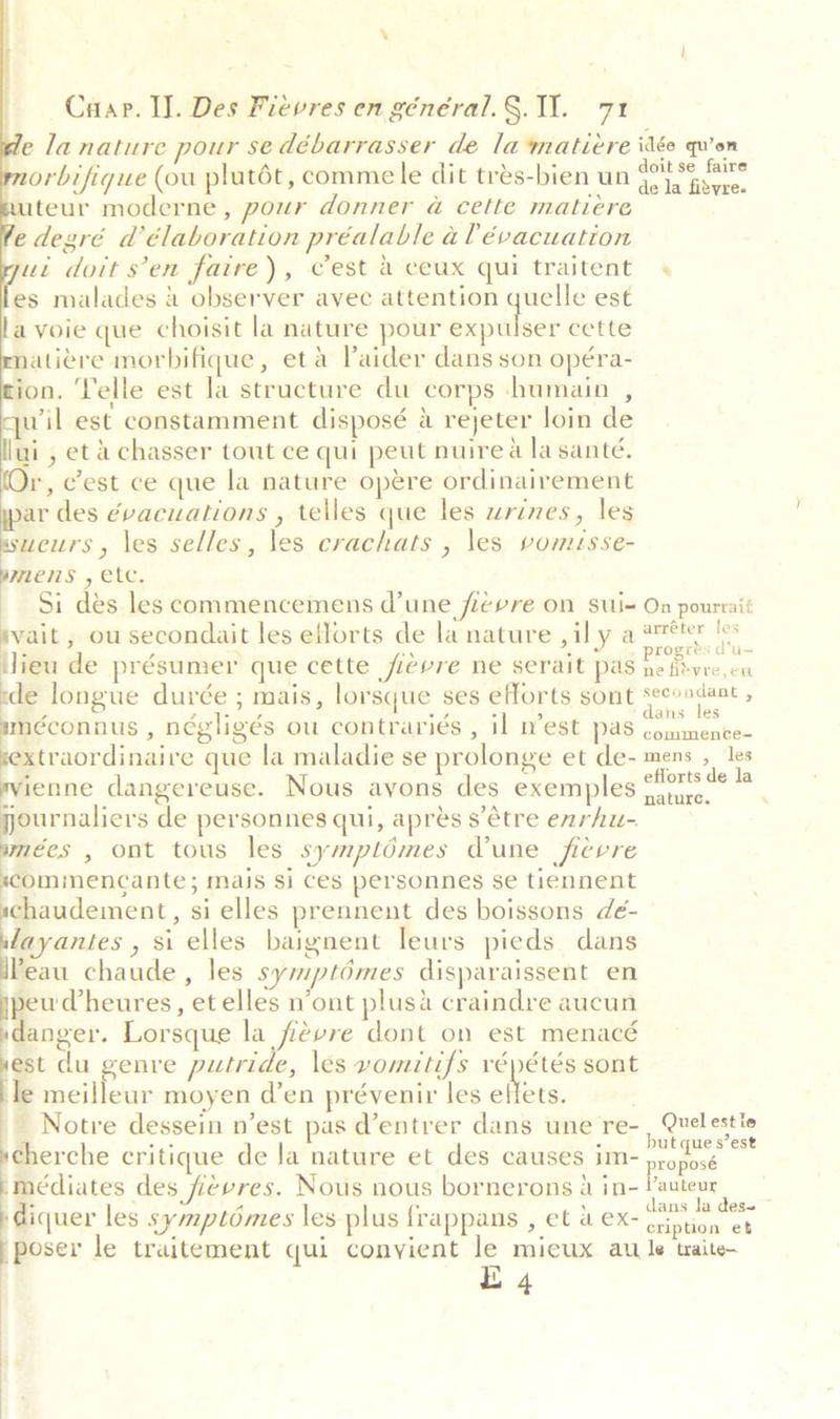 \ Crap. Il. Des Fievres en général.§. 11. 71 la nature pour se débarrasser de la matiére idée qu’on orbifique (ou plutét, comme le dit trés-bien un poet oad teur moderne, pour donner a cette matiére edegré d’élaboration préalable a lévacuation ut doit s’en faire), Cest &amp; ceux qui traitent « es malades 2 observer avec attention quelle est avoie que choisit la nature pour gienitinay cette atiére morbifique, eta Paider dans son opéra- ion. Yelle est la structure du corps humain , qwil est constamment disposé &amp; rejeter loin de lui , etachasser tout ce qui peut nuire a la santé. (Or, Cest ce que la nature opere ordinairement ar des évacuations , telles que les wrines, les ssweurs, les selles, les crachats , \es vomuisse- wre ms , etc. — Si dés les commencemens (une ficvre on sui= On pourrait svait , ou secondait les efforts de la nature ,ily a =&lt; AN lieu de présumer que cette fievre ne serait pas he livre, cu ede longue durée ; mais, lorsque ses efforts sont hen , néconaus , négligés ou contrariés , il mest pas choise ark xtraordinaire que la maladie se prolonge et de- mens , les ienne dangereuse. Nous ayons des exemples Horts¢¢ ’ journaliers de personnes qui, aprés s’étre enrhu- mées , ont tous les symptomes Vune ficvre ommencante; mais si ces personnes se tiennent schaudement, si elles prennent des boissons dé- layantes , si elles baignent leurs pieds dans Peau chaude, les symptomes disparaissent en peu Vheures, et elles n’ont plusa craindre aucun anger. Lorsque la fievre dont on est menacé est du genre putride, les vomitifs répétés sont le meilleur moyen d’en prévenir les seus Notre dessein n'est pas d’entrer dans une re- , Quelestle cherche critique de la nature et des causes im- eogtss - meédiates des fievres. Nous nous bornerons 4 in- Vauteur diquer les symptomes les plus frappans , et 4 ex- Be emer’ poser le traitement qui conyient le mieux aw le taite- | E 4 