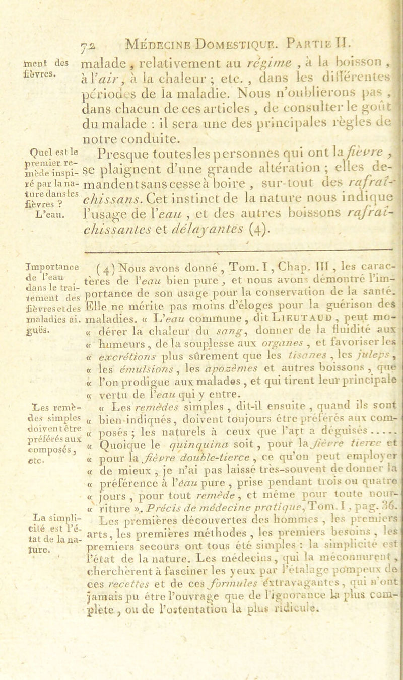                         72 Mepncine Domestiqur. Partie U. ment des malade® relativement au régime , a la hoisson , fovres. ys air, 4 la chaleur; etc., dans les différentes pcriodes de la maladie. Nous n’oublierons pas , dans chacun de ces articles , de consulter le govt du malade : il sera une des principales regles de notre conduite. _ Quelestle Presque toutesles personnes qui ont ngehe Z remier re- 5 ‘ 5 y i Pode inspi- 8€ Plaignent d’une grande altération ; ¢ les de- ré par lana- mandentsanscessea boire , sur-tout des rafrat- ture dansles : si dee 5 kk pee fibvres 2. chissans. Cet instinct de la nature nous in que Lean. Lusagze de l'eau , et des autres boissons rafrat- chissantes et délayantes (4). . hat ones _(4) Nous avons donné, Tom.1, Chap. III, les carac- Apis rats teres de eau bien pure, et nous avons démontreé V’im- ‘cmont des portance de son usage pour la conservation de la sante. fitvresetdes Elle ne mérite pas moins d’éloges pour la guérison des maladies ai. maladies. « L’eaw commune , dit LIEUTAUD, peut mo= pues. « dérer la chaleur du sang, donner de fa fluidité aux « humeurs, de la souplesse aux organes , et favoriser les « excrétions plus strement que les tisanes , les juleps , « les émulsions, les aposémes et autres boissons , qué « Pon prodigue aux malades, et qui tirent leur principale - « vertu de Peau qui y entre. Les remt- « Les remédes simples , dit-il ensuite , quand ils sont des simples « hjen-indiqués, doivent toujours étre preferés aux com= rétovés ati « posés; les naturels &amp; ceux que lart a déguisés .. 2. composts, “ Quoique le guinguina soit, pour la fiewre tierce et ete. « pour la fievre double-tierce , ce quon peut employer « de mieux ; je n’ai pas laissé tres-souvent de donner la « préférence &amp; l'eau pure , prise pendant trois ow quatre -« jours , pour tout remede , ct méme pour toute nour « riture ». Précis de médecine pratique, Tom.t, pag. 36. Les premieres découvertes des hommes , les premiers arts, les premieres méthodes , les premiers besoins , les premiers secours ont tous été simples: la simplicite est Pétat de la nature. Les médecins, qui la méconnurent, chercherent a fasciner les yeux par l’étalage pompeux de ces recetics et de ces formules éxtravagantes , qui pont jamais pu étre Pouyrage que de lignorance la plus com- “plete, ou de Vostentation la plus ridicule. La simpli- eilé est V’é- tat de la na- Ture. —