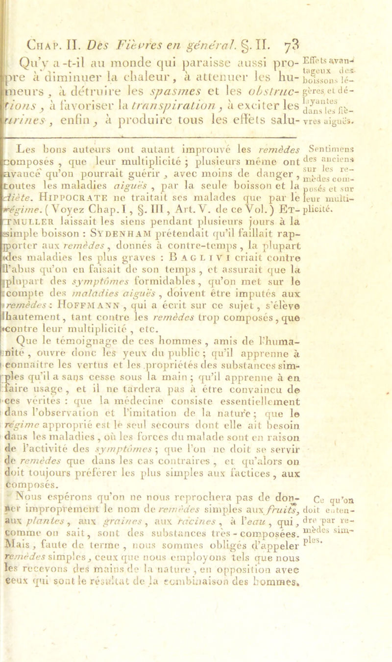              Cuar. II. Des Fievres en général. §. 11. 73 Qu’y a-t-il au monde qui paraisse aussi pro= Efets avand re 4 diminuer la chaleur, a attenuer les hu- ae neurs , 4 détruire les spasmes et les obstruc- grres et dé- tons , a favoriser la transpiration , i exciter les Ate zrines, enfin, a produire tous les effets salu- vres aigués. Les bons auteurs ont autant improuvé les remédes Sentimens mposes , que leur multiplicité ; plusieurs méme ont a tot vancé qu’on pourrait guérir , avec moins de danger, aos com. outes les maladies aigués , par la seule boisson et la posés et sur Zéte. HiPPOCRATE ne traitait ses malades que par le leur multi- régime. ( Voyez Chap.I, §. UL, Art. V. de ce Vol.) Er- plicité. MULLER laissait les siens pendant plusieurs jours a la imple boisson : SYDENHAM prétendait qu’il faillait rap- orter aux remédes , donnés a contre-temps , la plupart es maladies les plus graves : BAGLIV I criait contre Zabus qu’on en faisait de son temps, et assurait que la plupart des symptémes formidables, qu’on met sur le compte des maladies aigués , doivent étre imputés aux remédes: HOFFMANN, qui a écrit sur ce sujet, s’éleye hautement, tant contre les remédes trop composés , que contre leur multiplicité , etc. Que le temoignage de ces hommes , amis de huma- nite , ouvre done les yeux du public; quil apprenne &amp; eonnaitre les vertus et les propriétés des substances sim- ee qu'il a sans cesse sous la main; quwil apprenne &amp; en ‘faire usage, et il ne tardera pas a étre conyaincu de ees verites : que la médecine consiste essentiellement {a Vobservation et Vimitation de la nature; que le régime approprié est le seul secours dont elle ait besoin ‘dans les maladies , ot les forces du malade sont en raison de Vactivité des symptémes; que l'on ne doit se servir de remédes que dans les cas contraires, et qualors on doit toujours préférer les plus simples aux factices , aux composes. * Nous espérons qu’on ne nous reprochera pas de don- Ce qu’on wer improprement le nom de remedes simples aux fruits, doit eaten- aux plantes, aux graines, aux racines, a Veau, qui, 4 ‘par re- comme on sait, sont des substances tres - composees. ast ee, Mais, faute de terme, nous sommes obligés V@appeler ee remedes simples , ceux que nous employons tels que nous Tes receyons des mains de lanature , én opposition avee geux qui sont le résultat de la eombinaison des hommes,