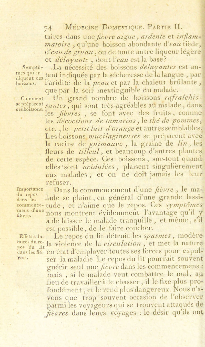 74 Miprcine Domrstiour. Parris ID taires dans une fievre aigue , ardente et inflam matoire , qu'une boisson abondante d'eau ticde, Peau de gruau , ou de toute autre liqueur légere | et délayante , dont Veau est la base? Sympté- La nécessité des boissons délayantes est au- Aiquent oes want tae ee par la sécheresse de Ja langue , par que par la soif inextinguible du malade. se préparent ees boissons, 4   ‘ } Les boissons, mucilagineuses se préparent avec la racine de guimauve , la graine de /in, les elles‘sont acidulées , plaisent singulierement aux malades, et on ne doit jamais les leur ‘refuser. du repos Cpe tude, et n’aime que le repos. Ces symp tomes &amp;dvre. nous montrent évidemment Tavantage quil y ade laisser le malade tranquille , et méme, s'il est possible, de le faire coucher. ~ FAetssalu- Le repos du lit détruit les spasmes , modére cng re la violence de la ezreulation , et met la nature cans les f8- en Ctat d’employer toutes ses forces pour expul- a ser Ja maladie. Le repos du lit pourrait souvent guérir seul une fevre dans les commencemens ¢ mais , si le malade veut combattre le mal, au lieu de trayailler &amp; le chasser , il le fixe plus pro- fondément , et le rend plus dangereux. Nous n’a- yons que trop souvent occasion de Pobserver armi les voyageurs qui se trouyent attaqués de fievres dans leurs yoyages : le desir quils ont