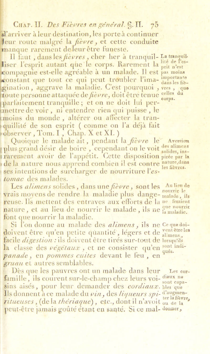         Cuar. I. Des Fievres en général.§.11. 75 ‘arviver aleur destination, les porte 4 continuer eur route malgré la fievre, et cette conduite anque rarement deleur étre funeste. Il faut , dans les fievres , cher her a tranquil- La tranguit iser l’esprit autant que’ le corps. Rarement la ren ompagnie est-elle agréable 4 un malade. Il est pas moins onstant que tout ce qui peut troubler Pima- ene a ination, aggrave la maladie. C'est pourquoi , vres , que oute personne attaquée de fievre, doit étre tenue een du parfaitement tranquille; et on ne doit lui per- ettre de voir, ni entendre rien qui puisse , le moins du monde, altérer ou affecter la tran- iquillité de son esprit (comme on l’a déja fait observer , Tom.I , Chap. X et XI.) Quoique le malade ait, pendant la fievre le” Aversion plus grand désir de boire , cependant on le voit bet a svarement avoir de Vappétit. Cette disposition pirée par la »de la nature nous apprend combien il est contre eae ses intentions de surcharger de nourriture les- la tomac des malades. Les alimens solides , dans une fievre , sont les ution de vrais moyens de rendre la maladie plus dange- malades ie reuse. Ils mettent des entraves aux efforts de la ne feraient nature, et au lieu de nourrir le malade, ils ne | tiedic. font que nourrir la maladie. Si bon donne au malade des alimens , ils ne Ce que doi- doivent étre qu’en petite quantité, légers et de aia facile digestion : ils doivent étre tirés sur-tout de lorsqu'ils la classe des végétaux , ct ne consister qu’en °° ute panade, en pommes cuites devant le feu, en map id gruau et autres semblables. Des que les pauvres ont un malade dans leur _ Les cor- famille, ils courent sur-le-champ chez leurs voi- ert Be Sins aisés, pour leur demander des cordiauzx. bles ma Ils donnent ace malade du vin, des Myueurs spi Yavgnigae =. ae I ane ., terlafitvre, rituweuses , (dela thériaque) , etc., dont il n’avoit ou de la peut-étre jamais goute étant en santé. Sice mal- donner,