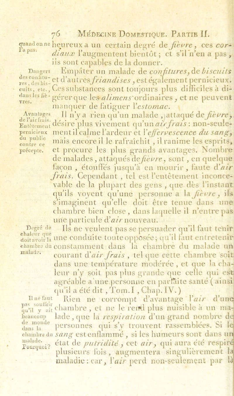  76 Meprcine Domrsrique. Parti Il. | tages Naps: diaux Yaugmentent bientot; ct sil n’en a pas y ils sont capables de la donner. i Dangers Empdter un malade de Sp tthe: de biscuits deseontttu- et autres friandises , est également pernicieux. cuits, ete., Cessubstances sont toujours plus difficiles a di- dans les Le- oérer que les alimens ordinaires , et ne peuvent manquer de fatiguer Pestomac. « enna a nya rien qu'un malade ,)attaqué de fievre, Haherettet désire plus vivement qu'un atr frais: non-seule- paregts mentilcalme Pardeur et Peffervescence du sangy contee ce Mais encore il le rafraichit , ilranime les esprits, précepte. et procure les plus grands avantages. Nombre: de malades , attaqués de fievre, sont , en quelque facon , étouffés jusqu’a en mourir, faute d’azr JSrais. Cependant , tel est Pentétement inconce= vable de la plupart des gens , que dés Vinstant quils yoyent qu'une personne a la fievre, ils simaginent qu'elle doit étre tenue dans une chambre bien close, dans laquelle il n’entre pas une particule d’azr nouveau. rhabe sch ome Ils ne veulent pas se persuader qu'il faut tenir doitaroirla te Conduite toute opposée; qu'il faut entretenir chambre du constamment, dans la chambre du malade un malate.” courant d'air frais , tel que cette chambre ‘soi dans une température modérée , et que la cha leur n’y soit pas plus grande que celle qui es agréable aune.personne en parfaite santé ( ainsi quil a été dit ,Tom.1I , Chap. 1V.) Unefaut Rien ne corrompt davantage lPazr dun ra at chambre , et ne le rerxl plus nuisible &amp; un ma- beancoup Jade, que la respiration d'un grand nombre d grenade personnes qui s’y trouyent rassemblées. Si I chambre du sag estenflammé , si les humeurs sont dans u Poneeei? état de putridité , cet air, qui aura €¢¢ respi | plusieurs fois , augmentera singulierement I maladie: car, lair perd non-seulement par |       