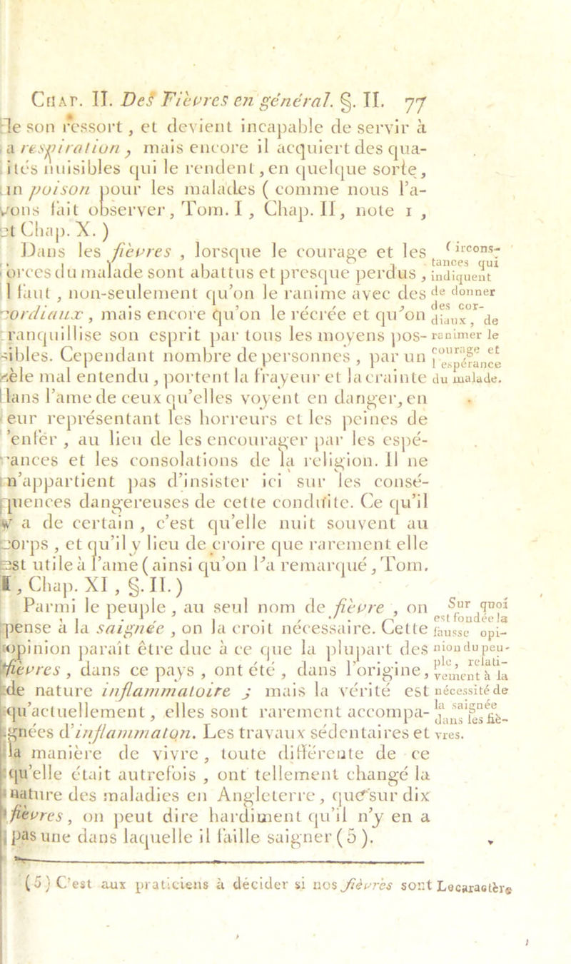 Cuar. Il. Def Fiévres en général. SLL 99 ‘le son fessort , et devient incapable de servir 4 arespiration , mais encore il acquiert des qua- ités nuisibles qui le rendent,en quelque sorte, an poison pour les malades (comme nous l’a- vons fait observer, 'Tom.1, Chap. I], note x , at Chap. X. ) Dans les fievres , lorsque le courage et les yon. ( Ai du malade sont abattus et presque perdus , aeeee Tfaut, non-seulement qu’on Je ranime avec des de donner cordiaux , mais encore quon le récrée et qu’on i as ‘ranquillise son esprit par tous les moyens pos- renimer le sibles. Cependant nombre de personnes , par un Permtdep cele mal entendu, portent la frayeur et Jacrainte du malade. ‘lans Pame de ceux qwelles yoyent en danger, en . ‘eur représentant les horreurs et les peines de Venter , au lieu de les encourager par les espé- rances et les consolations de la religion. I ne Mappartient pas d’insister ici sur les consé- quences dangereuses de cette conduite. Ce qu'il W a de certain, cest quelle nuit souvent au orps , et qui'y lieu de croire que rarement elle ast utile a Pame (ainsi qu’on l’a remarqué ,'Tom., i, Chap. XI, §. II.) - Parmi le peuple, au seul nom de fievre , on ae ae i nse 4 la saignée , on Ja croit nécessaire. Cette fansse Ets fopinion parait étre due ace que la plapart des pion dupen- evres , dans ce pays, ont été, dans lorigine, bor onts la nature inflammatoire ; mais la vérité est nécessité de qwactuellement, elles sont rarement accompa- rey er snées d’inflammatgn. Les trayaux sédentaires et yres. la maniere de vivre, toute différeate de ce Welle Ctait autrefois , ont tellement changé la aature des maladies en Angleterre , que‘sur dix tevres, on peut dire Ait quil n’y ena pas une dans laquelle il faille saigner (5 ), :            ) (5) Crest aux praticiens a décider si nos fievrés sont Lecaractére