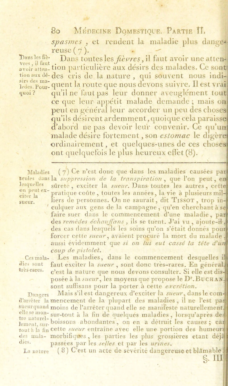                          ae 4 ~e 80 Ménrcine Domestiqur. Partie fl. spasmes , et rendent la maladie plus danges : réuse'(7 ), * i _ Danslesft- Dans toutesles fievres, il faut avoir une attens vres, il faut |. 5 A rar ; avoir atten- thon parUculiere aux désirs des malades. Ce sont Hod a des cris de la nature , qui souvent nous indi= ledes. Pour. quent la route que nous deyons suiyre. I est vrai quoi? — quilne faut pas leur donner ayeuglément tout ce que leur am malade demande; mais on eul en général leur accorder un peu des choses wils désirent ardemment, quoique cela parais e ‘abord ne pas devoir leur convenir. Ce qu'un amalade désire fortement , son estomac le digere ordinairement , et quelques-unes de ces choses ont quelquefois le plus heureux effet (8). - ) Maladies (7) Ce n’est done que dans les maladies causées pat Beules dansla suppression de la transpiration, que Yon peut, en lesquelles sGrete , exciter la sweur. Dans toutes les autres, cette SG joa oe cotite, toutes les années, la vie &amp; plusieurs mil iers de personnes. On ne saurait, dit T1ssoT , trop in- ‘ culquer aux gens de Ja campagne, qu’en cherchant &amp; se faire suer dans le commencement d’une maladie, pat des remédes échauffans , ils se tuent. J’ai vu , ajoute-it - des cas dans lesquels les soins qu’on s’était donnés pour forcer cette sweur, avaient procuré la mort du malade aussi évidemment que si on lui eut cassé la téte du coup de pistolet. Cesmala- Les maladies, dans le commencement desquelles i dies sont faut exciter la swewr , sont donc tres-rares. En général tres-rares. est la nature que nous devons consulter. Si elle est dis posée a la sweur, les moyens que propose le D*. BucHaN sont suffisans pour la-porter a cette excrétion. Dangers Mais s’ilest dangereux d’exciter la sweur, dans le com d'arréter lamencement de la plupart des maladies, il ne lest pas sueurquand moins de l’arréter quand elle se manifeste naturellement sap Pea sur-tout 4 la fin de quelques maladies , lorsqu’apres des Jement, sur- POissons abondantes, on en a detruit les causes ; cal toutala fin cette sweur entraine ayec elle une portion des humeur§ des mala- morbifigues , les parties les plus grossieres etant déjé dies. passees par les se//es et par les urines. La nature (8) C’est un acte de seyérité dangereuse et blamable S. I