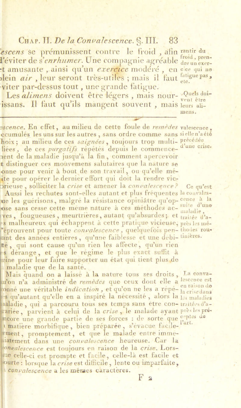 escens $e prémunissent contre le froid , afin rantir du Véviter de s enrhumer. Une compagnie agréable nl -t amusante ,.ainsi qu'un exeretce modéré , en cice qui ne slein azr , leur seront trés-utiles ; mais il faut RNSne DA yiter par-dessus tout , une grande fatigue. is Les alimens doivent étre légers , mais nour- One dois issans. Il faut qwils mangent souvent , mais ene wie mens,  ascence. En effet, au milieu de cette foule de remédes valescence, ecumulés les uns sur les autres , sans ordre comme sans siellen’a été hoix; au milieu de ces saignées, toujours trop multi- Précédée li¢es, de ces purgatifs répétés depuis le commence- aruse Bn rent de la maladie jusqu’&amp; la fin, comment apercevoir t distinguer ces moivemens salutaires que la nature se onne pour venir &amp; bout de son travail, ou qu’elle mé- 1s pour opérer le dernier effort qui doit la rendre vic- ieuse , solliciter la crise et amener la convalescence? Ce qu’est Aussi les rechutes sont-elles autant et plus fréquentes la couvales- ue les guérisons, malgré la résistance opinidtre qu’op- cence &amp; la se sans cesse cette meme nature a ces méthodes ac- oa a. , fougueuses , meurtrieres, autant qu’absurdes;, et feinke Whe            -s malheureux qui échappent a cette pratique vicieuse; pres les mé- eprouvent pour toute convalescence, quelquefois pen- thodes rous cmt des années entieres, qu’ane faiblesse et une debi- U2eres. 6, qui sont cause qu’un rien les affecte, qu’un rien s dérange, et que le regime le plus exact suffit a eine pour leur faire supporter un état qui tient plusde maladie que de la santé. Mais quand on a laissé a la nature tous ses droits, 1a conva- Won n’a administré de remédes que ceux dont elle a leseence est z = 4 . Af -- enraison de mné une véritable indication , et qu’on ne les a repe- 4) i codans $ qu’autant qu’elle en a inspiré la nécessité, alors la Jes maladies adie, qui a parcouru tous ses temps sans etre Con- traitées d’a- ariée, parvient a celui de !a crise, le malade ayant pres les pré- lore une grande partie de ses forces : de sorte que fetes a matiere morbifique , bien rent? s’evacue facile- * nent, promptement, et que le malade entre imme- atement dans une convalescence heureuse. Car la nvalescence est toujours en raison de la ¢rise. Lors- me celle-ci est prompte et facile, celle-la est facile et te: lorsque a crise est difficile, lente ou imparfaite, | Convalescence a les méraes Caracteres. F a ,